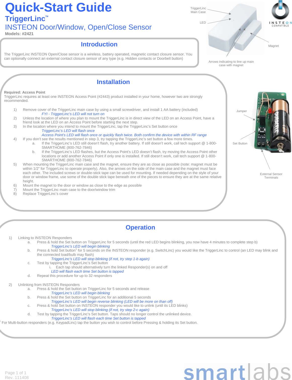Page 1 of 1 Rev. 111408 Quick-Start Guide       TriggerLincTM          INSTEON Door/Window, Open/Close Sensor Models: #2421                                                            Introduction  The TriggerLinc INSTEON Open/Close sensor is a wireless, battery operated, magnetic contact closure sensor. You can optionally connect an external contact closure sensor of any type (e.g. Hidden contacts or Doorbell button) Installation  Required: Access Point TriggerLinc requires at least one INSTEON Access Point (#2443) product installed in your home, however two are strongly recommended.  1)  Remove cover of the TriggerLinc main case by using a small screwdriver, and install 1 AA battery (included) FYI - TriggerLinc’s LED will not turn on 2)  Unless the location of where you plan to mount the TriggerLinc is in direct view of the LED on an Access Point, have a friend look at the LED on an Access Point before starting the next step. 3)  In the location where you intend to mount the TriggerLinc, tap the TriggerLinc’s Set button once TriggerLinc’s LED will flash once Access Point’s LED will flash once or quickly flash twice. Both confirm the device with within RF range 4)  If you don’t see the results mentioned in step 3, try tapping the TriggerLinc’s set button a few more times.  a.  If the TriggerLinc’s LED still doesn’t flash, try another battery. If still doesn’t work, call tech support @ 1-800-SMARTHOME (800-762-7846) b.  If the TriggerLinc’s LED flashes, but the Access Point’s LED doesn’t flash, try moving the Access Point other locations or add another Access Point if only one is installed. If still doesn’t work, call tech support @ 1-800-SMARTHOME (800-762-7846) 5)  When mounting the TriggerLinc main case and the magnet, ensure they are as close as possible (note: magnet must be within 1/2” for TriggerLinc to operate properly). Also, the arrows on the side of the main case and the magnet must face each other. The included screws or double-stick tape can be used for mounting. If needed depending on the style of your door or window frame, use some of the double stick tape beneath one of the pieces to ensure they are at the same relative height. 6)  Mount the magnet to the door or window as close to the edge as possible 7)  Mount the TriggerLinc main case to the door/window trim 8) Replace TriggerLinc’s cover Operation  1)  Linking to INSTEON Responders a.  Press &amp; hold the Set button on TriggerLinc for 5 seconds (until the red LED begins blinking, you now have 4 minutes to complete step b) TriggerLinc’s LED will begin blinking b.  Press &amp; hold Set button1 for 5 seconds on the INSTEON responder (e.g. SwitchLinc) you would like the TriggerLinc to control (an LED may blink and the connected load/bulb may flash) TriggerLinc’s LED will stop blinking (if not, try step 1-b again) c.  Test by tapping the TriggerLinc’s Set button i.  Each tap should alternatively turn the linked Responder(s) on and off LED will flash each time Set button is tapped d.  Repeat this procedure for up to 32 responders  2)  Unlinking from INSTEON Responders a.  Press &amp; hold the Set button on TriggerLinc for 5 seconds and release TriggerLinc’s LED will begin blinking b.  Press &amp; hold the Set button on TriggerLinc for an additional 5 seconds  TriggerLinc’s LED will begin reverse blinking (LED will be more on than off) c.  Press &amp; hold Set button on INSTEON responder you would like to unlink (until its LED blinks) TriggerLinc’s LED will stop blinking (if not, try step 2-c again) d.  Test by tapping the TriggerLinc’s Set button. Taps should no longer control the unlinked device. TriggerLinc’s LED will flash each time Set button is tapped 1 For Multi-button responders (e.g. KeypadLinc) tap the button you wish to control before Pressing &amp; holding its Set button. Magnet TriggerLinc Main Case LED Arrows indicating to line up main case with magnet External Sensor Terminals Set Button Jumper 