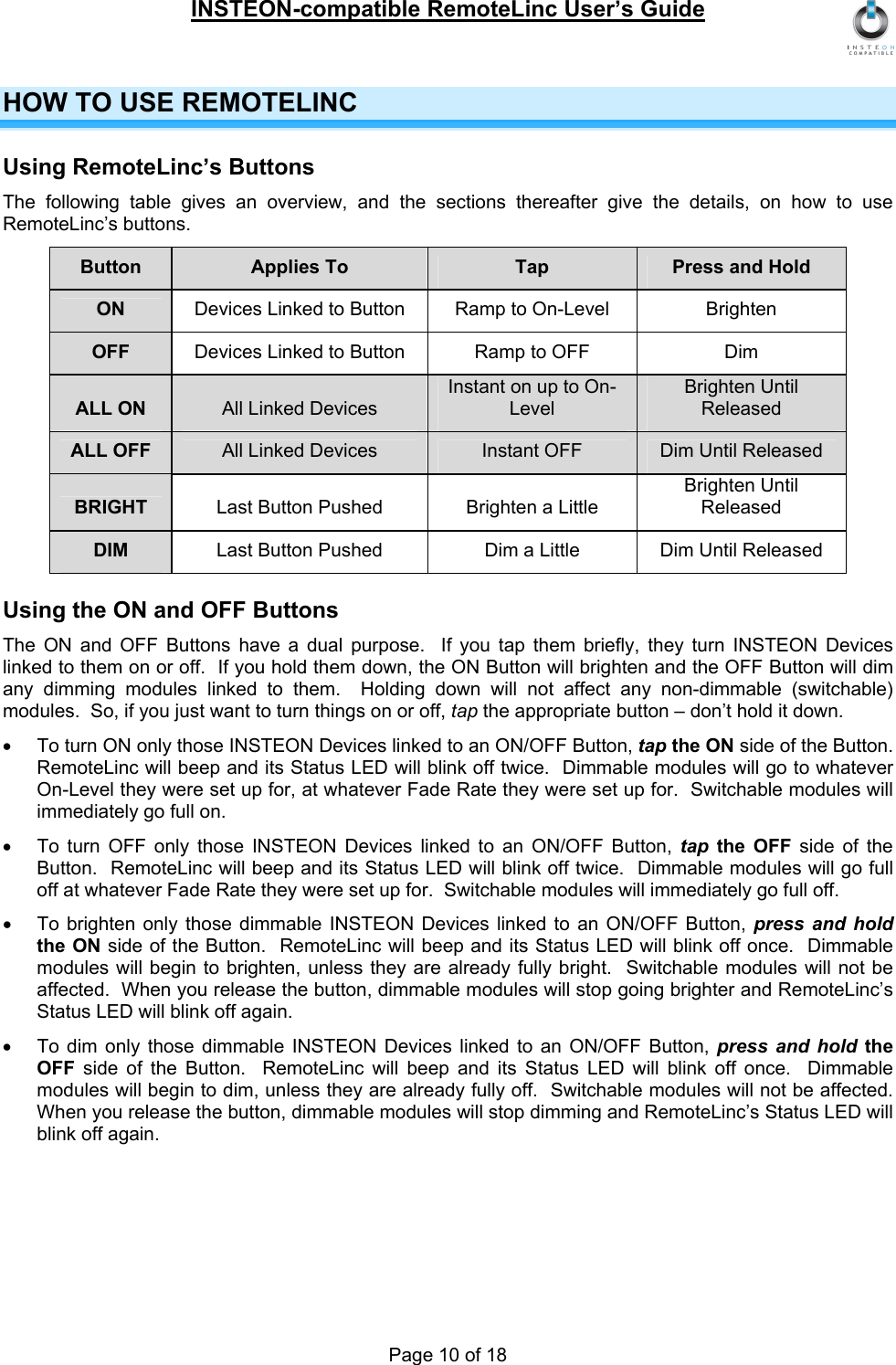 INSTEON-compatible RemoteLinc User’s Guide Page 10 of 18 HOW TO USE REMOTELINC Using RemoteLinc’s Buttons The following table gives an overview, and the sections thereafter give the details, on how to use RemoteLinc’s buttons. Button  Applies To  Tap  Press and Hold ON  Devices Linked to Button  Ramp to On-Level  Brighten OFF  Devices Linked to Button  Ramp to OFF  Dim ALL ON  All Linked Devices Instant on up to On-Level Brighten Until Released ALL OFF  All Linked Devices  Instant OFF  Dim Until Released BRIGHT  Last Button Pushed  Brighten a Little Brighten Until Released DIM  Last Button Pushed  Dim a Little  Dim Until Released Using the ON and OFF Buttons The ON and OFF Buttons have a dual purpose.  If you tap them briefly, they turn INSTEON Devices linked to them on or off.  If you hold them down, the ON Button will brighten and the OFF Button will dim any dimming modules linked to them.  Holding down will not affect any non-dimmable (switchable) modules.  So, if you just want to turn things on or off, tap the appropriate button – don’t hold it down. •  To turn ON only those INSTEON Devices linked to an ON/OFF Button, tap the ON side of the Button.  RemoteLinc will beep and its Status LED will blink off twice.  Dimmable modules will go to whatever On-Level they were set up for, at whatever Fade Rate they were set up for.  Switchable modules will immediately go full on. •  To turn OFF only those INSTEON Devices linked to an ON/OFF Button, tap the OFF side of the Button.  RemoteLinc will beep and its Status LED will blink off twice.  Dimmable modules will go full off at whatever Fade Rate they were set up for.  Switchable modules will immediately go full off. •  To brighten only those dimmable INSTEON Devices linked to an ON/OFF Button, press and hold the ON side of the Button.  RemoteLinc will beep and its Status LED will blink off once.  Dimmable modules will begin to brighten, unless they are already fully bright.  Switchable modules will not be affected.  When you release the button, dimmable modules will stop going brighter and RemoteLinc’s Status LED will blink off again. •  To dim only those dimmable INSTEON Devices linked to an ON/OFF Button, press and hold the OFF  side of the Button.  RemoteLinc will beep and its Status LED will blink off once.  Dimmable modules will begin to dim, unless they are already fully off.  Switchable modules will not be affected.  When you release the button, dimmable modules will stop dimming and RemoteLinc’s Status LED will blink off again. 