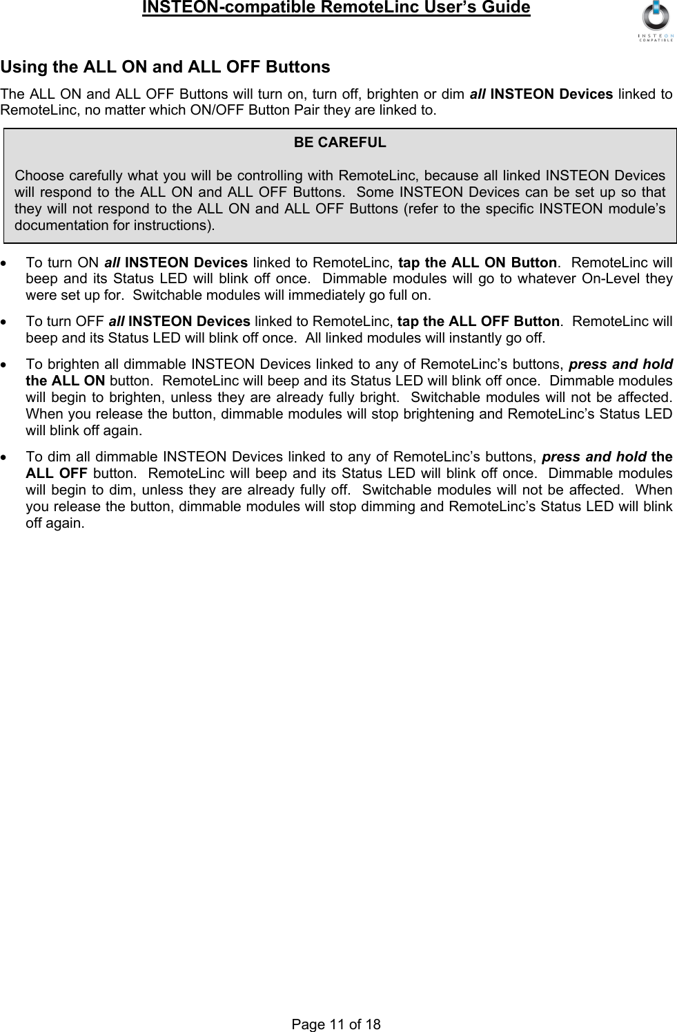 INSTEON-compatible RemoteLinc User’s Guide Page 11 of 18 Using the ALL ON and ALL OFF Buttons The ALL ON and ALL OFF Buttons will turn on, turn off, brighten or dim all INSTEON Devices linked to RemoteLinc, no matter which ON/OFF Button Pair they are linked to.      •  To turn ON all INSTEON Devices linked to RemoteLinc, tap the ALL ON Button.  RemoteLinc will beep and its Status LED will blink off once.  Dimmable modules will go to whatever On-Level they were set up for.  Switchable modules will immediately go full on. •  To turn OFF all INSTEON Devices linked to RemoteLinc, tap the ALL OFF Button.  RemoteLinc will beep and its Status LED will blink off once.  All linked modules will instantly go off. •  To brighten all dimmable INSTEON Devices linked to any of RemoteLinc’s buttons, press and hold the ALL ON button.  RemoteLinc will beep and its Status LED will blink off once.  Dimmable modules will begin to brighten, unless they are already fully bright.  Switchable modules will not be affected.  When you release the button, dimmable modules will stop brightening and RemoteLinc’s Status LED will blink off again. •  To dim all dimmable INSTEON Devices linked to any of RemoteLinc’s buttons, press and hold the ALL OFF button.  RemoteLinc will beep and its Status LED will blink off once.  Dimmable modules will begin to dim, unless they are already fully off.  Switchable modules will not be affected.  When you release the button, dimmable modules will stop dimming and RemoteLinc’s Status LED will blink off again. BE CAREFUL  Choose carefully what you will be controlling with RemoteLinc, because all linked INSTEON Devices will respond to the ALL ON and ALL OFF Buttons.  Some INSTEON Devices can be set up so that they will not respond to the ALL ON and ALL OFF Buttons (refer to the specific INSTEON module’s documentation for instructions). 