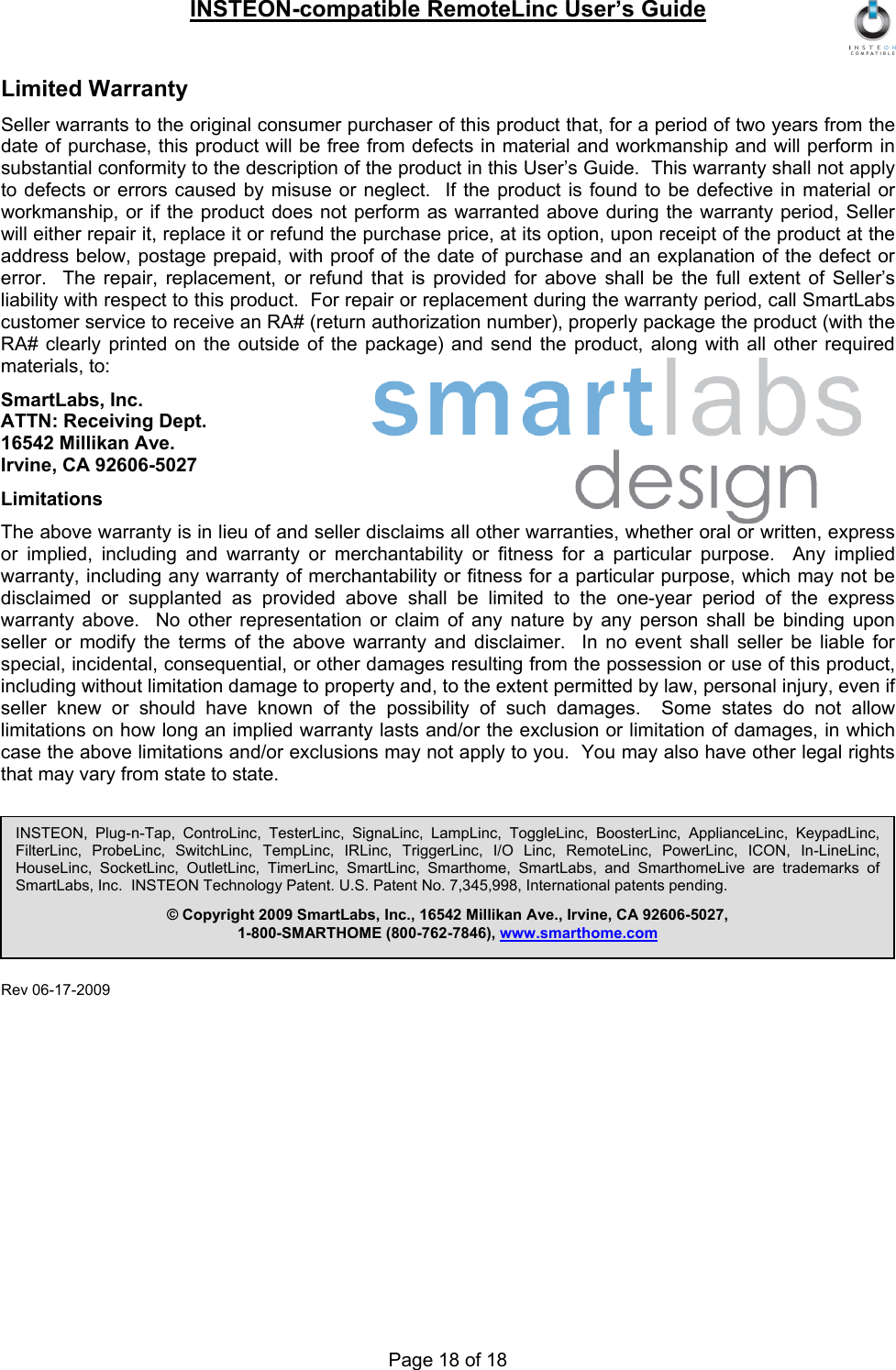 INSTEON-compatible RemoteLinc User’s Guide Page 18 of 18 Limited Warranty Seller warrants to the original consumer purchaser of this product that, for a period of two years from the date of purchase, this product will be free from defects in material and workmanship and will perform in substantial conformity to the description of the product in this User’s Guide.  This warranty shall not apply to defects or errors caused by misuse or neglect.  If the product is found to be defective in material or workmanship, or if the product does not perform as warranted above during the warranty period, Seller will either repair it, replace it or refund the purchase price, at its option, upon receipt of the product at the address below, postage prepaid, with proof of the date of purchase and an explanation of the defect or error.  The repair, replacement, or refund that is provided for above shall be the full extent of Seller’s liability with respect to this product.  For repair or replacement during the warranty period, call SmartLabs customer service to receive an RA# (return authorization number), properly package the product (with the RA# clearly printed on the outside of the package) and send the product, along with all other required materials, to: SmartLabs, Inc. ATTN: Receiving Dept. 16542 Millikan Ave. Irvine, CA 92606-5027 Limitations The above warranty is in lieu of and seller disclaims all other warranties, whether oral or written, express or implied, including and warranty or merchantability or fitness for a particular purpose.  Any implied warranty, including any warranty of merchantability or fitness for a particular purpose, which may not be disclaimed or supplanted as provided above shall be limited to the one-year period of the express warranty above.  No other representation or claim of any nature by any person shall be binding upon seller or modify the terms of the above warranty and disclaimer.  In no event shall seller be liable for special, incidental, consequential, or other damages resulting from the possession or use of this product, including without limitation damage to property and, to the extent permitted by law, personal injury, even if seller knew or should have known of the possibility of such damages.  Some states do not allow limitations on how long an implied warranty lasts and/or the exclusion or limitation of damages, in which case the above limitations and/or exclusions may not apply to you.  You may also have other legal rights that may vary from state to state.  Rev 06-17-2009    INSTEON, Plug-n-Tap, ControLinc, TesterLinc, SignaLinc, LampLinc, ToggleLinc, BoosterLinc, ApplianceLinc, KeypadLinc, FilterLinc, ProbeLinc, SwitchLinc, TempLinc, IRLinc, TriggerLinc, I/O Linc, RemoteLinc, PowerLinc, ICON, In-LineLinc, HouseLinc, SocketLinc, OutletLinc, TimerLinc, SmartLinc, Smarthome, SmartLabs, and SmarthomeLive are trademarks of SmartLabs, Inc.  INSTEON Technology Patent. U.S. Patent No. 7,345,998, International patents pending. © Copyright 2009 SmartLabs, Inc., 16542 Millikan Ave., Irvine, CA 92606-5027, 1-800-SMARTHOME (800-762-7846), www.smarthome.com 