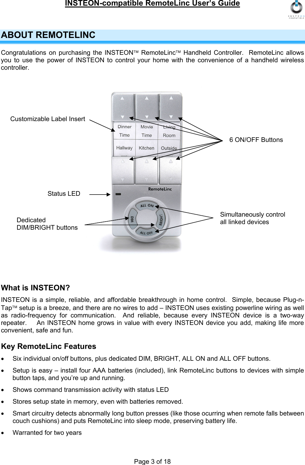 INSTEON-compatible RemoteLinc User’s Guide Page 3 of 18 ABOUT REMOTELINC Congratulations on purchasing the INSTEON™ RemoteLinc™ Handheld Controller.  RemoteLinc allows you to use the power of INSTEON to control your home with the convenience of a handheld wireless controller.                   What is INSTEON? INSTEON is a simple, reliable, and affordable breakthrough in home control.  Simple, because Plug-n-Tap™ setup is a breeze, and there are no wires to add – INSTEON uses existing powerline wiring as well as radio-frequency for communication.  And reliable, because every INSTEON device is a two-way repeater.    An INSTEON home grows in value with every INSTEON device you add, making life more convenient, safe and fun. Key RemoteLinc Features •  Six individual on/off buttons, plus dedicated DIM, BRIGHT, ALL ON and ALL OFF buttons. •  Setup is easy – install four AAA batteries (included), link RemoteLinc buttons to devices with simple button taps, and you’re up and running. •  Shows command transmission activity with status LED •  Stores setup state in memory, even with batteries removed. •  Smart circuitry detects abnormally long button presses (like those ocurring when remote falls between couch cushions) and puts RemoteLinc into sleep mode, preserving battery life. •  Warranted for two years 6 ON/OFF Buttons Customizable Label Insert Status LED Simultaneously control all linked devices Dedicated DIM/BRIGHT buttons 