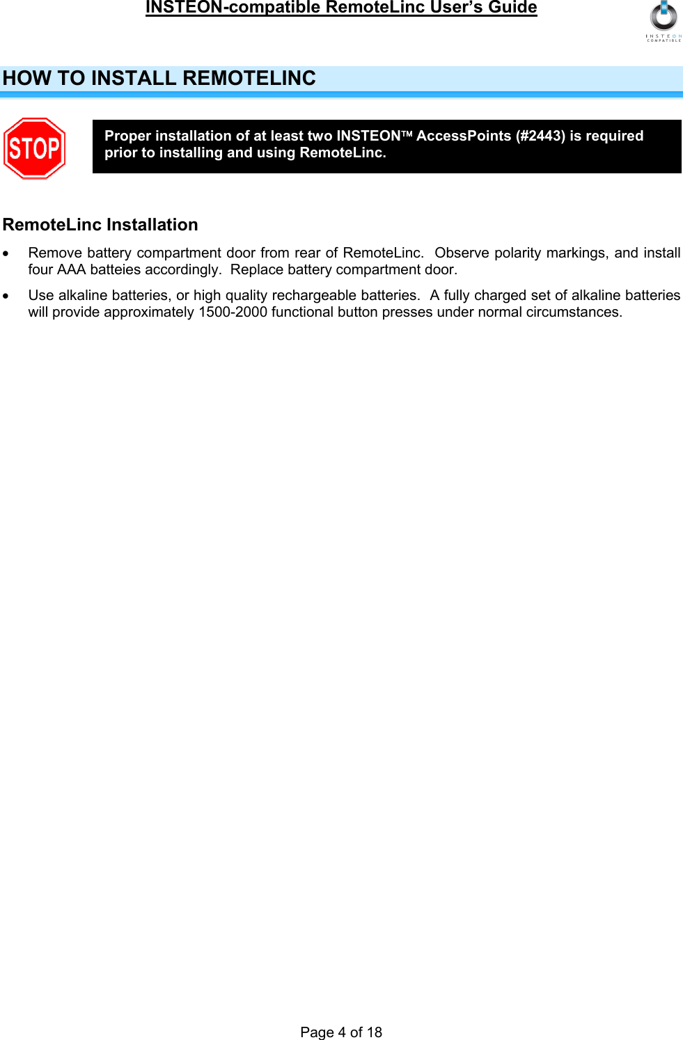 INSTEON-compatible RemoteLinc User’s Guide Page 4 of 18 HOW TO INSTALL REMOTELINC  RemoteLinc Installation •  Remove battery compartment door from rear of RemoteLinc.  Observe polarity markings, and install four AAA batteies accordingly.  Replace battery compartment door. •  Use alkaline batteries, or high quality rechargeable batteries.  A fully charged set of alkaline batteries will provide approximately 1500-2000 functional button presses under normal circumstances.  Proper installation of at least two INSTEON™ AccessPoints (#2443) is required prior to installing and using RemoteLinc. 