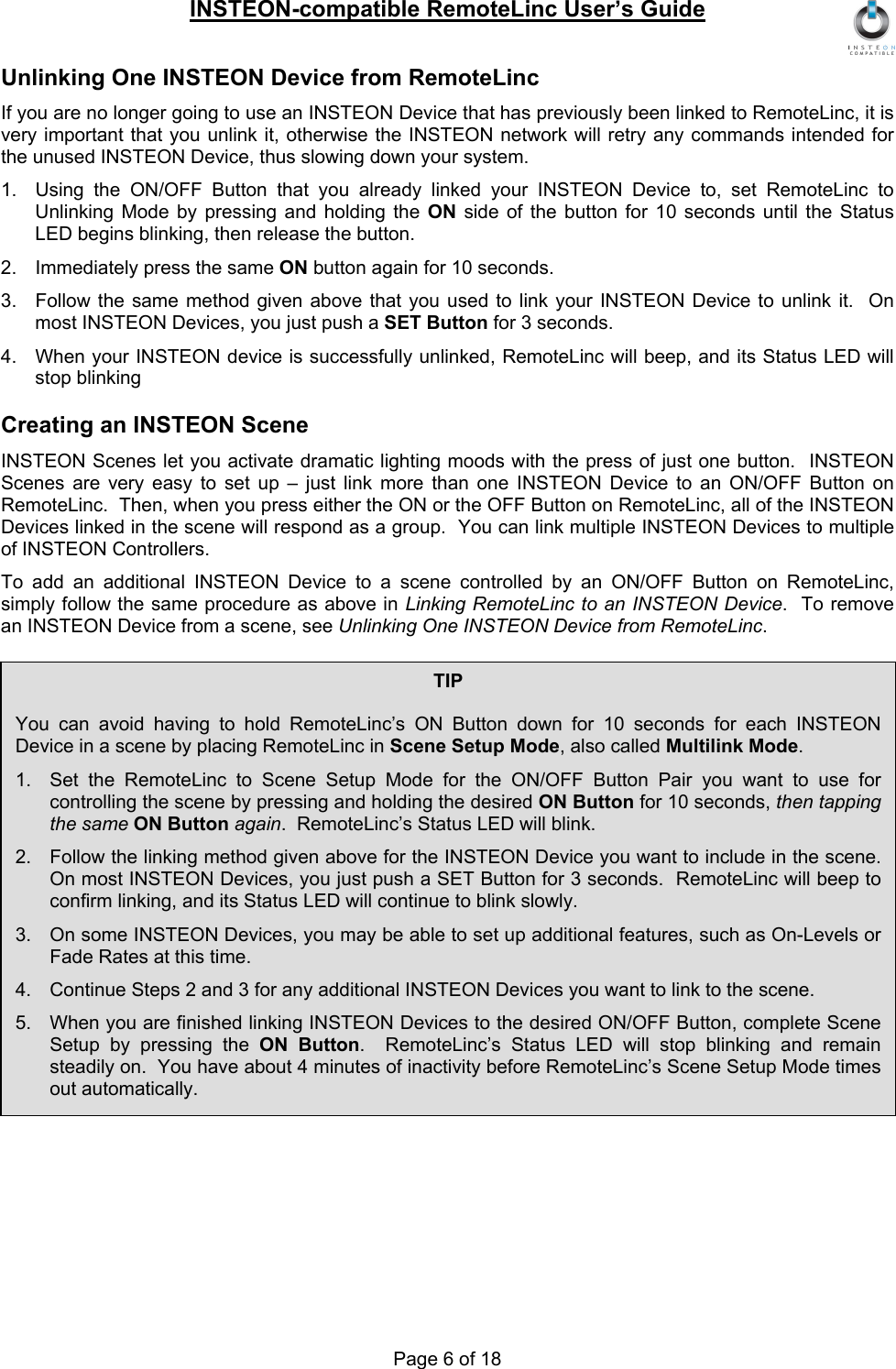INSTEON-compatible RemoteLinc User’s Guide Page 6 of 18 Unlinking One INSTEON Device from RemoteLinc If you are no longer going to use an INSTEON Device that has previously been linked to RemoteLinc, it is very important that you unlink it, otherwise the INSTEON network will retry any commands intended for the unused INSTEON Device, thus slowing down your system. 1.  Using the ON/OFF Button that you already linked your INSTEON Device to, set RemoteLinc to Unlinking Mode by pressing and holding the ON side of the button for 10 seconds until the Status LED begins blinking, then release the button. 2.  Immediately press the same ON button again for 10 seconds. 3.  Follow the same method given above that you used to link your INSTEON Device to unlink it.  On most INSTEON Devices, you just push a SET Button for 3 seconds. 4.  When your INSTEON device is successfully unlinked, RemoteLinc will beep, and its Status LED will stop blinking Creating an INSTEON Scene INSTEON Scenes let you activate dramatic lighting moods with the press of just one button.  INSTEON Scenes are very easy to set up – just link more than one INSTEON Device to an ON/OFF Button on RemoteLinc.  Then, when you press either the ON or the OFF Button on RemoteLinc, all of the INSTEON Devices linked in the scene will respond as a group.  You can link multiple INSTEON Devices to multiple of INSTEON Controllers. To add an additional INSTEON Device to a scene controlled by an ON/OFF Button on RemoteLinc, simply follow the same procedure as above in Linking RemoteLinc to an INSTEON Device.  To remove an INSTEON Device from a scene, see Unlinking One INSTEON Device from RemoteLinc. TIP  You can avoid having to hold RemoteLinc’s ON Button down for 10 seconds for each INSTEON Device in a scene by placing RemoteLinc in Scene Setup Mode, also called Multilink Mode. 1.  Set the RemoteLinc to Scene Setup Mode for the ON/OFF Button Pair you want to use for controlling the scene by pressing and holding the desired ON Button for 10 seconds, then tapping the same ON Button again.  RemoteLinc’s Status LED will blink. 2.  Follow the linking method given above for the INSTEON Device you want to include in the scene.  On most INSTEON Devices, you just push a SET Button for 3 seconds.  RemoteLinc will beep to confirm linking, and its Status LED will continue to blink slowly. 3.  On some INSTEON Devices, you may be able to set up additional features, such as On-Levels or Fade Rates at this time. 4.  Continue Steps 2 and 3 for any additional INSTEON Devices you want to link to the scene. 5.  When you are finished linking INSTEON Devices to the desired ON/OFF Button, complete Scene Setup by pressing the ON Button.  RemoteLinc’s Status LED will stop blinking and remain steadily on.  You have about 4 minutes of inactivity before RemoteLinc’s Scene Setup Mode times out automatically. 