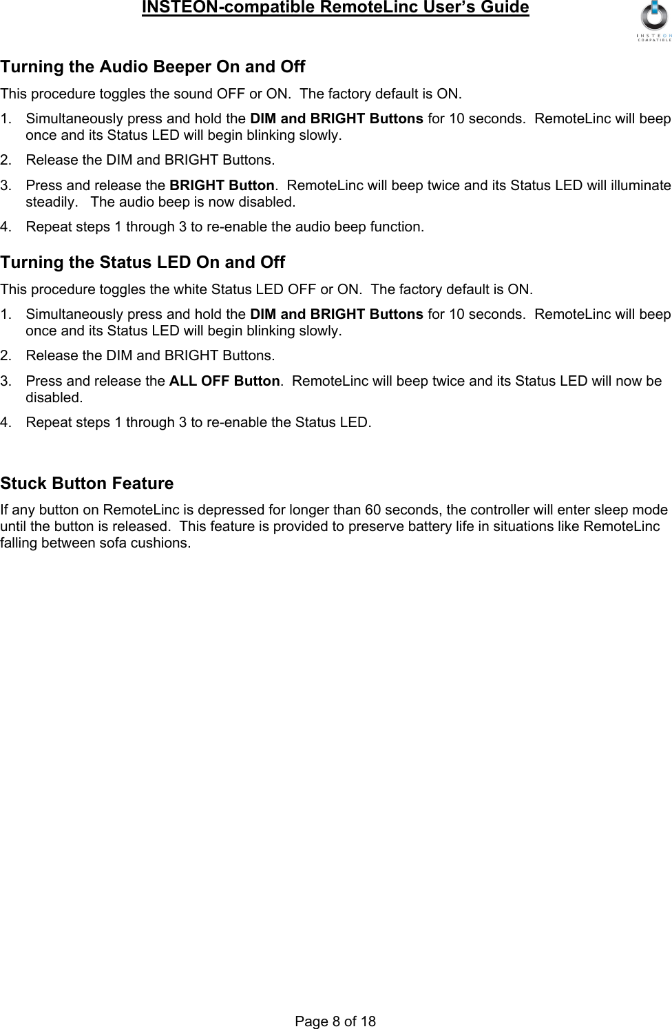 INSTEON-compatible RemoteLinc User’s Guide Page 8 of 18 Turning the Audio Beeper On and Off This procedure toggles the sound OFF or ON.  The factory default is ON. 1.  Simultaneously press and hold the DIM and BRIGHT Buttons for 10 seconds.  RemoteLinc will beep once and its Status LED will begin blinking slowly. 2.  Release the DIM and BRIGHT Buttons. 3.  Press and release the BRIGHT Button.  RemoteLinc will beep twice and its Status LED will illuminate steadily.   The audio beep is now disabled. 4.  Repeat steps 1 through 3 to re-enable the audio beep function. Turning the Status LED On and Off This procedure toggles the white Status LED OFF or ON.  The factory default is ON. 1.  Simultaneously press and hold the DIM and BRIGHT Buttons for 10 seconds.  RemoteLinc will beep once and its Status LED will begin blinking slowly. 2.  Release the DIM and BRIGHT Buttons. 3.  Press and release the ALL OFF Button.  RemoteLinc will beep twice and its Status LED will now be disabled. 4.  Repeat steps 1 through 3 to re-enable the Status LED.  Stuck Button Feature If any button on RemoteLinc is depressed for longer than 60 seconds, the controller will enter sleep mode until the button is released.  This feature is provided to preserve battery life in situations like RemoteLinc falling between sofa cushions.