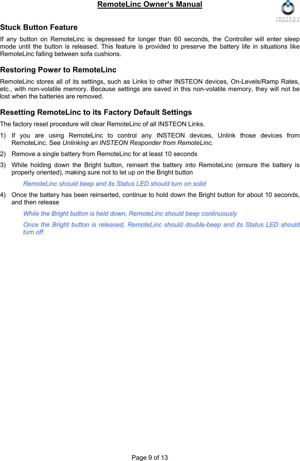 RemoteLinc Owner’s Manual  Stuck Button Feature If any button on RemoteLinc is depressed for longer than 60 seconds, the Controller will enter sleep mode until the button is released. This feature is provided to preserve the battery life in situations like RemoteLinc falling between sofa cushions.  Restoring Power to RemoteLinc RemoteLinc stores all of its settings, such as Links to other INSTEON devices, On-Levels/Ramp Rates, etc., with non-volatile memory. Because settings are saved in this non-volatile memory, they will not be lost when the batteries are removed.  Resetting RemoteLinc to its Factory Default Settings The factory reset procedure will clear RemoteLinc of all INSTEON Links.  1)  If you are using RemoteLinc to control any INSTEON devices, Unlink those devices from RemoteLinc. See Unlinking an INSTEON Responder from RemoteLinc.   2)  Remove a single battery from RemoteLinc for at least 10 seconds 3)  While holding down the Bright button, reinsert the battery into RemoteLinc (ensure the battery is properly oriented), making sure not to let up on the Bright button  RemoteLinc should beep and its Status LED should turn on solid  4)  Once the battery has been reinserted, continue to hold down the Bright button for about 10 seconds, and then release  While the Bright button is held down, RemoteLinc should beep continuously  Once the Bright button is released, RemoteLinc should double-beep and its Status LED should turn off                Page 9 of 13 