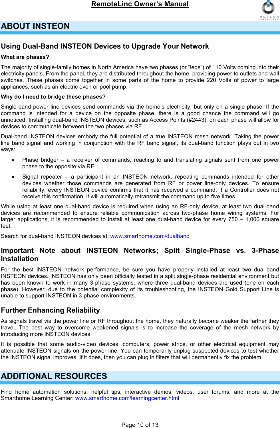 RemoteLinc Owner’s Manual  ABOUT INSTEON Using Dual-Band INSTEON Devices to Upgrade Your Network  What are phases? The majority of single-family homes in North America have two phases (or “legs”) of 110 Volts coming into their electricity panels. From the panel, they are distributed throughout the home, providing power to outlets and wall switches. These phases come together in some parts of the home to provide 220 Volts of power to large appliances, such as an electric oven or pool pump. Why do I need to bridge these phases? Single-band power line devices send commands via the home’s electricity, but only on a single phase. If the command is intended for a device on the opposite phase, there is a good chance the command will go unnoticed. Installing dual-band INSTEON devices, such as Access Points (#2443), on each phase will allow for devices to communicate between the two phases via RF. Dual-band INSTEON devices embody the full potential of a true INSTEON mesh network. Taking the power line band signal and working in conjunction with the RF band signal, its dual-band function plays out in two ways: •  Phase bridger – a receiver of commands, reacting to and translating signals sent from one power phase to the opposite via RF •  Signal repeater – a participant in an INSTEON network, repeating commands intended for other devices whether those commands are generated from RF or power line-only devices. To ensure reliability, every INSTEON device confirms that it has received a command. If a Controller does not receive this confirmation, it will automatically retransmit the command up to five times.  While using at least one dual-band device is required when using an RF-only device, at least two dual-band devices are recommended to ensure reliable communication across two-phase home wiring systems. For larger applications, it is recommended to install at least one dual-band device for every 750 – 1,000 square feet. Search for dual-band INSTEON devices at: www.smarthome.com/dualband Important Note about INSTEON Networks; Split Single-Phase vs. 3-Phase Installation For the best INSTEON network performance, be sure you have properly installed at least two dual-band INSTEON devices. INSTEON has only been officially tested in a split single-phase residential environment but has been known to work in many 3-phase systems, where three dual-band devices are used (one on each phase). However, due to the potential complexity of its troubleshooting, the INSTEON Gold Support Line is unable to support INSTEON in 3-phase environments. Further Enhancing Reliability  As signals travel via the power line or RF throughout the home, they naturally become weaker the farther they travel. The best way to overcome weakened signals is to increase the coverage of the mesh network by introducing more INSTEON devices. It is possible that some audio-video devices, computers, power strips, or other electrical equipment may attenuate INSTEON signals on the power line. You can temporarily unplug suspected devices to test whether the INSTEON signal improves. If it does, then you can plug in filters that will permanently fix the problem.  ADDITIONAL RESOURCES Find home automation solutions, helpful tips, interactive demos, videos, user forums, and more at the Smarthome Learning Center: www.smarthome.com/learningcenter.html Page 10 of 13 