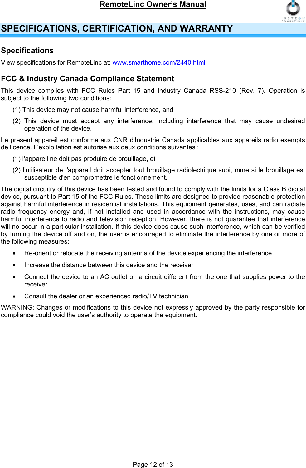 RemoteLinc Owner’s Manual  SPECIFICATIONS, CERTIFICATION, AND WARRANTY Specifications View specifications for RemoteLinc at: www.smarthome.com/2440.html FCC &amp; Industry Canada Compliance Statement This device complies with FCC Rules Part 15 and Industry Canada RSS-210 (Rev. 7). Operation is subject to the following two conditions: (1) This device may not cause harmful interference, and  (2) This device must accept any interference, including interference that may cause undesired operation of the device. Le present appareil est conforme aux CNR d&apos;Industrie Canada applicables aux appareils radio exempts de licence. L&apos;exploitation est autorise aux deux conditions suivantes :  (1) l&apos;appareil ne doit pas produire de brouillage, et  (2) l&apos;utilisateur de l&apos;appareil doit accepter tout brouillage radiolectrique subi, mme si le brouillage est susceptible d&apos;en compromettre le fonctionnement. The digital circuitry of this device has been tested and found to comply with the limits for a Class B digital device, pursuant to Part 15 of the FCC Rules. These limits are designed to provide reasonable protection against harmful interference in residential installations. This equipment generates, uses, and can radiate radio frequency energy and, if not installed and used in accordance with the instructions, may cause harmful interference to radio and television reception. However, there is not guarantee that interference will no occur in a particular installation. If this device does cause such interference, which can be verified by turning the device off and on, the user is encouraged to eliminate the interference by one or more of the following measures: •  Re-orient or relocate the receiving antenna of the device experiencing the interference •  Increase the distance between this device and the receiver •  Connect the device to an AC outlet on a circuit different from the one that supplies power to the receiver •  Consult the dealer or an experienced radio/TV technician WARNING: Changes or modifications to this device not expressly approved by the party responsible for compliance could void the user’s authority to operate the equipment.  Page 12 of 13 