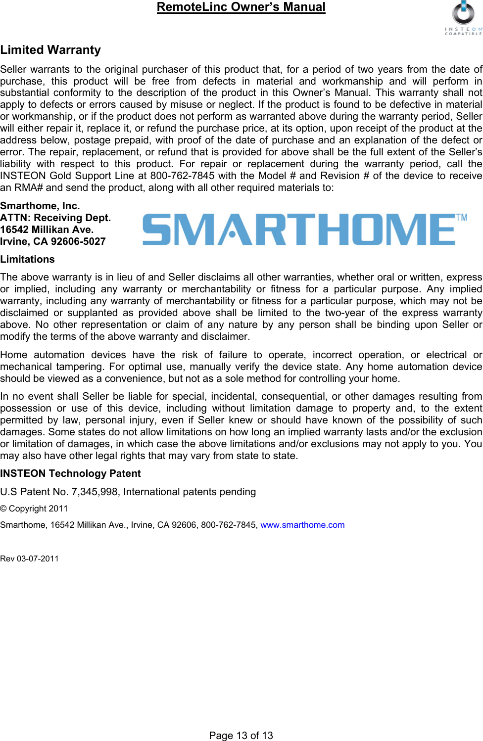 RemoteLinc Owner’s Manual  Page 13 of 13 Limited Warranty Seller warrants to the original purchaser of this product that, for a period of two years from the date of purchase, this product will be free from defects in material and workmanship and will perform in substantial conformity to the description of the product in this Owner’s Manual. This warranty shall not apply to defects or errors caused by misuse or neglect. If the product is found to be defective in material or workmanship, or if the product does not perform as warranted above during the warranty period, Seller will either repair it, replace it, or refund the purchase price, at its option, upon receipt of the product at the address below, postage prepaid, with proof of the date of purchase and an explanation of the defect or error. The repair, replacement, or refund that is provided for above shall be the full extent of the Seller’s liability with respect to this product. For repair or replacement during the warranty period, call the INSTEON Gold Support Line at 800-762-7845 with the Model # and Revision # of the device to receive an RMA# and send the product, along with all other required materials to:  Smarthome, Inc. ATTN: Receiving Dept.  16542 Millikan Ave. Irvine, CA 92606-5027 Limitations The above warranty is in lieu of and Seller disclaims all other warranties, whether oral or written, express or implied, including any warranty or merchantability or fitness for a particular purpose. Any implied warranty, including any warranty of merchantability or fitness for a particular purpose, which may not be disclaimed or supplanted as provided above shall be limited to the two-year of the express warranty above. No other representation or claim of any nature by any person shall be binding upon Seller or modify the terms of the above warranty and disclaimer.  Home automation devices have the risk of failure to operate, incorrect operation, or electrical or mechanical tampering. For optimal use, manually verify the device state. Any home automation device should be viewed as a convenience, but not as a sole method for controlling your home.  In no event shall Seller be liable for special, incidental, consequential, or other damages resulting from possession or use of this device, including without limitation damage to property and, to the extent permitted by law, personal injury, even if Seller knew or should have known of the possibility of such damages. Some states do not allow limitations on how long an implied warranty lasts and/or the exclusion or limitation of damages, in which case the above limitations and/or exclusions may not apply to you. You may also have other legal rights that may vary from state to state.  INSTEON Technology Patent U.S Patent No. 7,345,998, International patents pending  © Copyright 2011 Smarthome, 16542 Millikan Ave., Irvine, CA 92606, 800-762-7845, www.smarthome.com  Rev 03-07-2011 