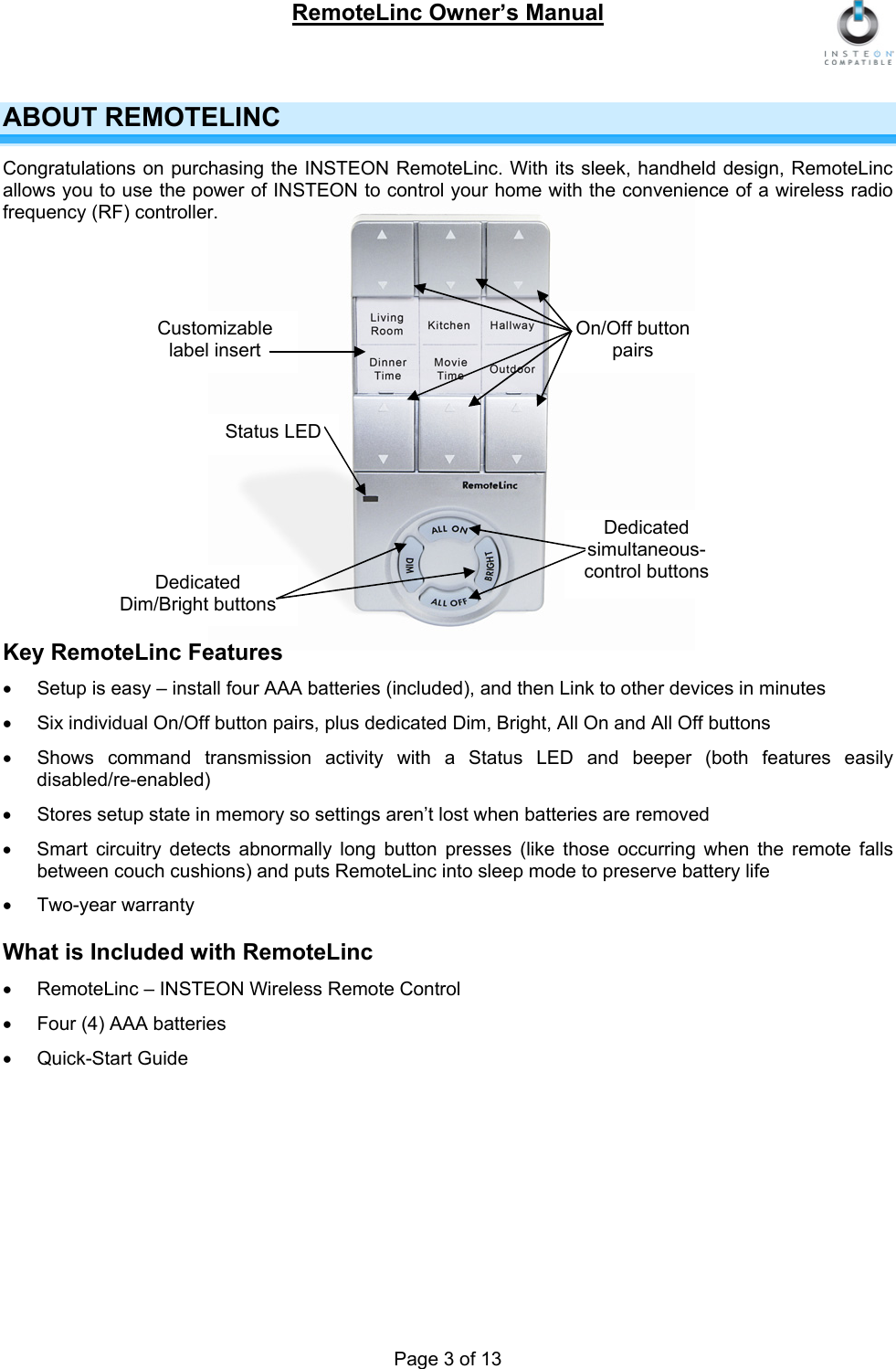RemoteLinc Owner’s Manual  Page 3 of 13 ABOUT REMOTELINC Congratulations on purchasing the INSTEON RemoteLinc. With its sleek, handheld design, RemoteLinc allows you to use the power of INSTEON to control your home with the convenience of a wireless radio frequency (RF) controller.  On/Off button pairs  Customizable label insert   Status LED   Dedicated simultaneous-control buttons Dedicated Dim/Bright buttons   Key RemoteLinc Features •  Setup is easy – install four AAA batteries (included), and then Link to other devices in minutes •  Six individual On/Off button pairs, plus dedicated Dim, Bright, All On and All Off buttons  •  Shows command transmission activity with a Status LED and beeper (both features easily disabled/re-enabled) •  Stores setup state in memory so settings aren’t lost when batteries are removed •  Smart circuitry detects abnormally long button presses (like those occurring when the remote falls between couch cushions) and puts RemoteLinc into sleep mode to preserve battery life  • Two-year warranty  What is Included with RemoteLinc •  RemoteLinc – INSTEON Wireless Remote Control •  Four (4) AAA batteries •  Quick-Start Guide     