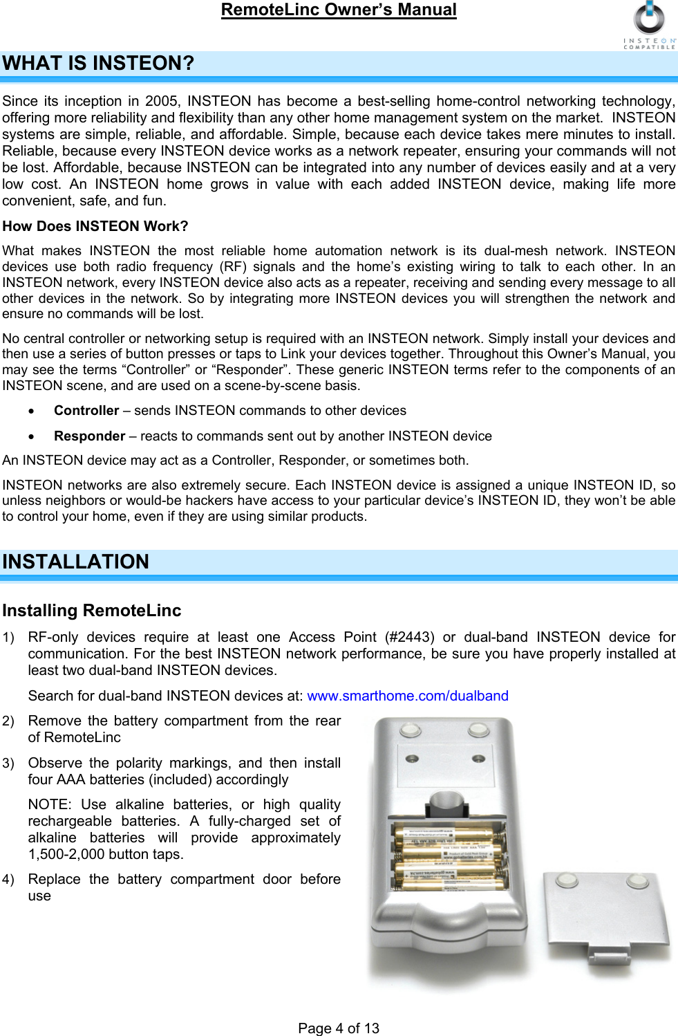 RemoteLinc Owner’s Manual  WHAT IS INSTEON?  Since its inception in 2005, INSTEON has become a best-selling home-control networking technology, offering more reliability and flexibility than any other home management system on the market.  INSTEON systems are simple, reliable, and affordable. Simple, because each device takes mere minutes to install. Reliable, because every INSTEON device works as a network repeater, ensuring your commands will not be lost. Affordable, because INSTEON can be integrated into any number of devices easily and at a very low cost. An INSTEON home grows in value with each added INSTEON device, making life more convenient, safe, and fun. How Does INSTEON Work? What makes INSTEON the most reliable home automation network is its dual-mesh network. INSTEON devices use both radio frequency (RF) signals and the home’s existing wiring to talk to each other. In an INSTEON network, every INSTEON device also acts as a repeater, receiving and sending every message to all other devices in the network. So by integrating more INSTEON devices you will strengthen the network and ensure no commands will be lost.  No central controller or networking setup is required with an INSTEON network. Simply install your devices and then use a series of button presses or taps to Link your devices together. Throughout this Owner’s Manual, you may see the terms “Controller” or “Responder”. These generic INSTEON terms refer to the components of an INSTEON scene, and are used on a scene-by-scene basis.  • Controller – sends INSTEON commands to other devices • Responder – reacts to commands sent out by another INSTEON device An INSTEON device may act as a Controller, Responder, or sometimes both.  INSTEON networks are also extremely secure. Each INSTEON device is assigned a unique INSTEON ID, so unless neighbors or would-be hackers have access to your particular device’s INSTEON ID, they won’t be able to control your home, even if they are using similar products.  INSTALLATION Installing RemoteLinc 1)  RF-only devices require at least one Access Point (#2443) or dual-band INSTEON device for communication. For the best INSTEON network performance, be sure you have properly installed at least two dual-band INSTEON devices.  Search for dual-band INSTEON devices at: www.smarthome.com/dualband 2)  Remove the battery compartment from the rear of RemoteLinc 3)  Observe the polarity markings, and then install four AAA batteries (included) accordingly NOTE: Use alkaline batteries, or high quality rechargeable batteries. A fully-charged set of alkaline batteries will provide approximately 1,500-2,000 button taps. 4)  Replace the battery compartment door before use    Page 4 of 13 