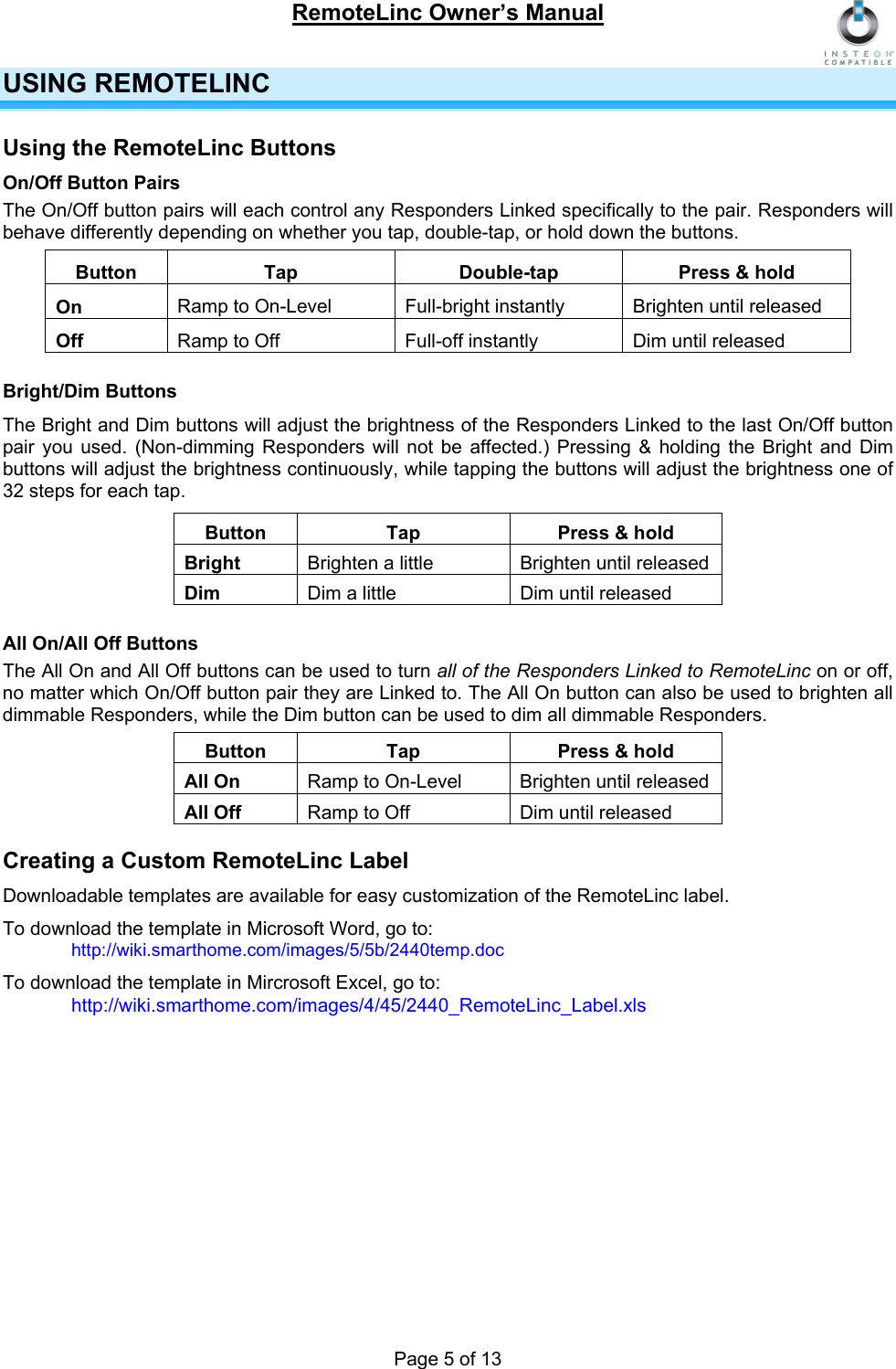 RemoteLinc Owner’s Manual  USING REMOTELINC  Using the RemoteLinc Buttons On/Off Button Pairs The On/Off button pairs will each control any Responders Linked specifically to the pair. Responders will behave differently depending on whether you tap, double-tap, or hold down the buttons.  Button  Tap  Double-tap  Press &amp; hold On  Ramp to On-Level  Full-bright instantly  Brighten until released  Off   Ramp to Off  Full-off instantly  Dim until released  Bright/Dim Buttons The Bright and Dim buttons will adjust the brightness of the Responders Linked to the last On/Off button pair you used. (Non-dimming Responders will not be affected.) Pressing &amp; holding the Bright and Dim buttons will adjust the brightness continuously, while tapping the buttons will adjust the brightness one of 32 steps for each tap.  Button  Tap  Press &amp; hold Bright  Brighten a little   Brighten until released  Dim   Dim a little  Dim until released   All On/All Off Buttons The All On and All Off buttons can be used to turn all of the Responders Linked to RemoteLinc on or off, no matter which On/Off button pair they are Linked to. The All On button can also be used to brighten all dimmable Responders, while the Dim button can be used to dim all dimmable Responders.  Button  Tap  Press &amp; hold All On  Ramp to On-Level  Brighten until released  All Off  Ramp to Off   Dim until released  Creating a Custom RemoteLinc Label Downloadable templates are available for easy customization of the RemoteLinc label. To download the template in Microsoft Word, go to:  http://wiki.smarthome.com/images/5/5b/2440temp.doc  To download the template in Mircrosoft Excel, go to:   http://wiki.smarthome.com/images/4/45/2440_RemoteLinc_Label.xls    Page 5 of 13 