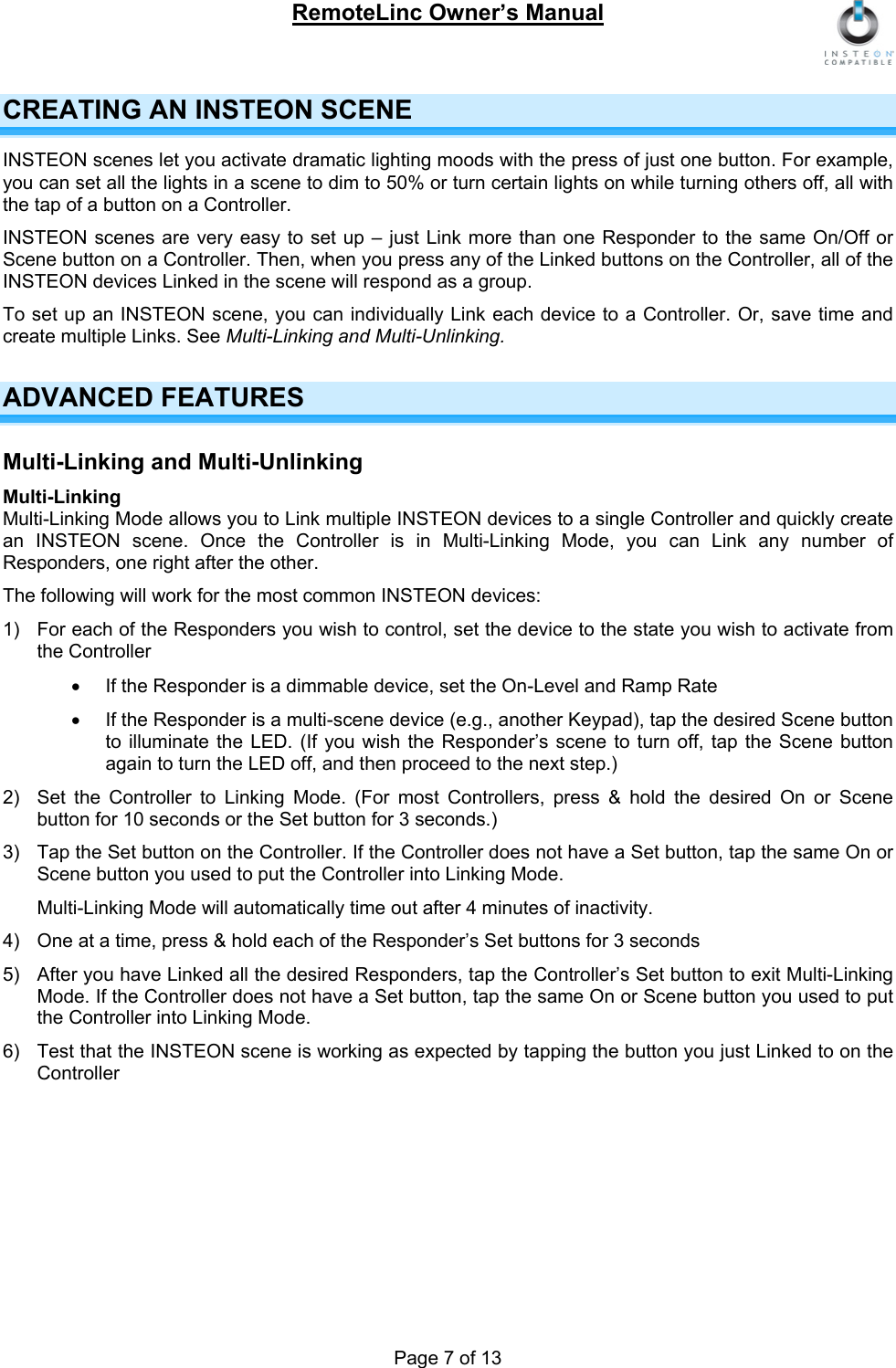 RemoteLinc Owner’s Manual  CREATING AN INSTEON SCENE INSTEON scenes let you activate dramatic lighting moods with the press of just one button. For example, you can set all the lights in a scene to dim to 50% or turn certain lights on while turning others off, all with the tap of a button on a Controller. INSTEON scenes are very easy to set up – just Link more than one Responder to the same On/Off or Scene button on a Controller. Then, when you press any of the Linked buttons on the Controller, all of the INSTEON devices Linked in the scene will respond as a group. To set up an INSTEON scene, you can individually Link each device to a Controller. Or, save time and create multiple Links. See Multi-Linking and Multi-Unlinking.  ADVANCED FEATURES  Multi-Linking and Multi-Unlinking Multi-Linking Multi-Linking Mode allows you to Link multiple INSTEON devices to a single Controller and quickly create an INSTEON scene. Once the Controller is in Multi-Linking Mode, you can Link any number of Responders, one right after the other.  The following will work for the most common INSTEON devices: 1)  For each of the Responders you wish to control, set the device to the state you wish to activate from the Controller  •  If the Responder is a dimmable device, set the On-Level and Ramp Rate •  If the Responder is a multi-scene device (e.g., another Keypad), tap the desired Scene button to illuminate the LED. (If you wish the Responder’s scene to turn off, tap the Scene button again to turn the LED off, and then proceed to the next step.) 2)  Set the Controller to Linking Mode. (For most Controllers, press &amp; hold the desired On or Scene button for 10 seconds or the Set button for 3 seconds.)  3)  Tap the Set button on the Controller. If the Controller does not have a Set button, tap the same On or Scene button you used to put the Controller into Linking Mode. Multi-Linking Mode will automatically time out after 4 minutes of inactivity.   4)  One at a time, press &amp; hold each of the Responder’s Set buttons for 3 seconds   5)  After you have Linked all the desired Responders, tap the Controller’s Set button to exit Multi-Linking Mode. If the Controller does not have a Set button, tap the same On or Scene button you used to put the Controller into Linking Mode. 6)  Test that the INSTEON scene is working as expected by tapping the button you just Linked to on the Controller  Page 7 of 13 