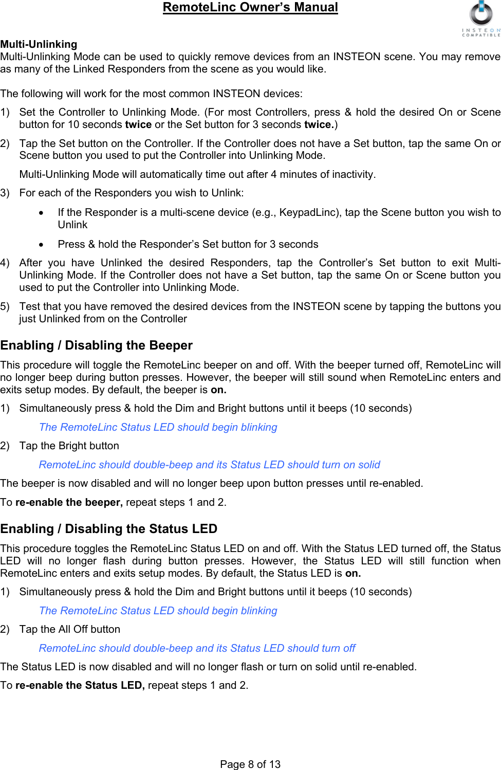 RemoteLinc Owner’s Manual  Multi-Unlinking Multi-Unlinking Mode can be used to quickly remove devices from an INSTEON scene. You may remove as many of the Linked Responders from the scene as you would like.  The following will work for the most common INSTEON devices: 1)  Set the Controller to Unlinking Mode. (For most Controllers, press &amp; hold the desired On or Scene button for 10 seconds twice or the Set button for 3 seconds twice.) 2) Tap the Set button on the Controller. If the Controller does not have a Set button, tap the same On or Scene button you used to put the Controller into Unlinking Mode. Multi-Unlinking Mode will automatically time out after 4 minutes of inactivity.  3)  For each of the Responders you wish to Unlink: •  If the Responder is a multi-scene device (e.g., KeypadLinc), tap the Scene button you wish to Unlink •  Press &amp; hold the Responder’s Set button for 3 seconds  4)  After you have Unlinked the desired Responders, tap the Controller’s Set button to exit Multi-Unlinking Mode. If the Controller does not have a Set button, tap the same On or Scene button you used to put the Controller into Unlinking Mode.  5)  Test that you have removed the desired devices from the INSTEON scene by tapping the buttons you just Unlinked from on the Controller  Enabling / Disabling the Beeper  This procedure will toggle the RemoteLinc beeper on and off. With the beeper turned off, RemoteLinc will no longer beep during button presses. However, the beeper will still sound when RemoteLinc enters and exits setup modes. By default, the beeper is on.  1)  Simultaneously press &amp; hold the Dim and Bright buttons until it beeps (10 seconds) The RemoteLinc Status LED should begin blinking  2)  Tap the Bright button  RemoteLinc should double-beep and its Status LED should turn on solid  The beeper is now disabled and will no longer beep upon button presses until re-enabled. To re-enable the beeper, repeat steps 1 and 2.   Enabling / Disabling the Status LED This procedure toggles the RemoteLinc Status LED on and off. With the Status LED turned off, the Status LED will no longer flash during button presses. However, the Status LED will still function when RemoteLinc enters and exits setup modes. By default, the Status LED is on.  1)  Simultaneously press &amp; hold the Dim and Bright buttons until it beeps (10 seconds) The RemoteLinc Status LED should begin blinking  2)  Tap the All Off button  RemoteLinc should double-beep and its Status LED should turn off  The Status LED is now disabled and will no longer flash or turn on solid until re-enabled.  To re-enable the Status LED, repeat steps 1 and 2.  Page 8 of 13 