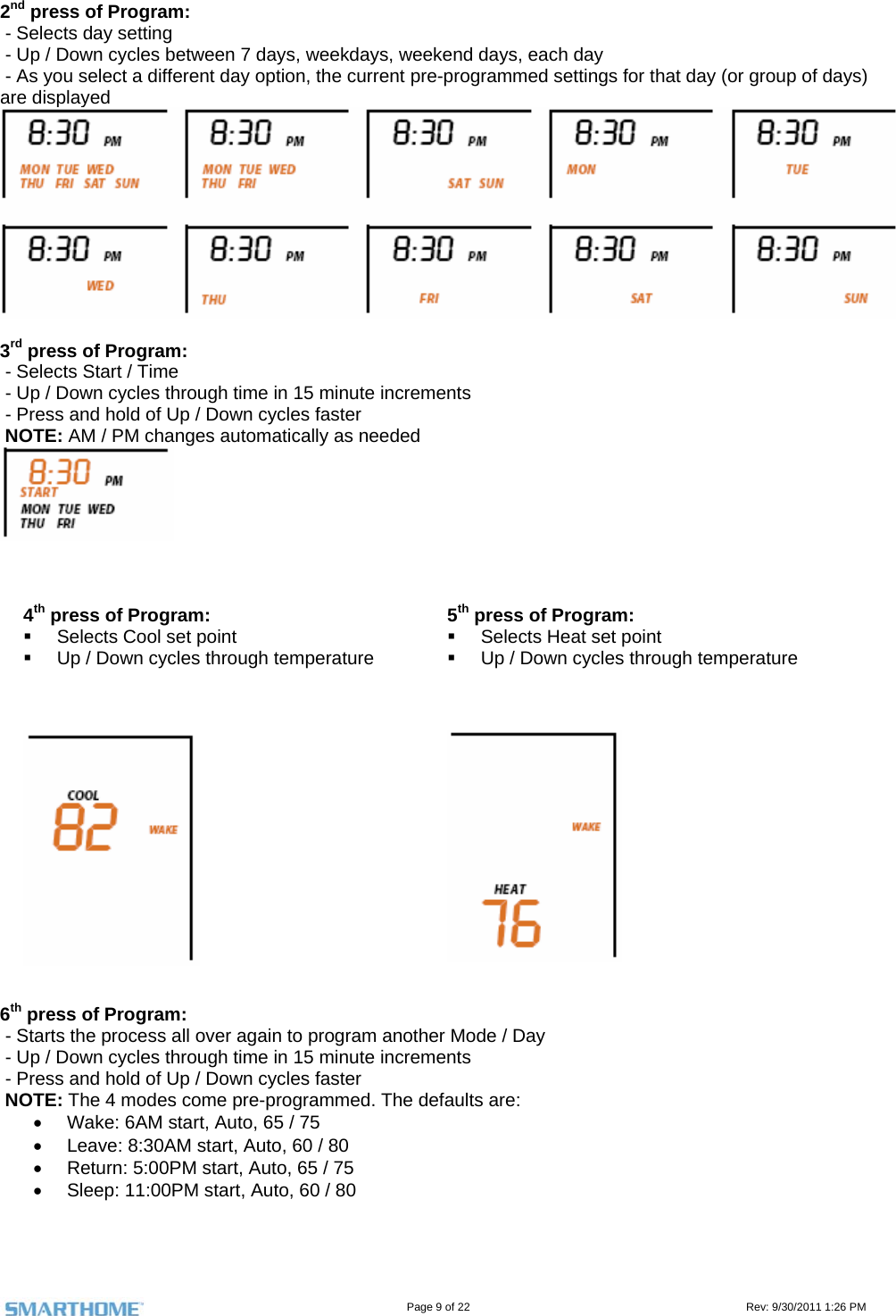                                                                                                                                   Page 9 of 22                                                                                         Rev: 9/30/2011 1:26 PM 2nd press of Program:   - Selects day setting  - Up / Down cycles between 7 days, weekdays, weekend days, each day  - As you select a different day option, the current pre-programmed settings for that day (or group of days) are displayed   3rd press of Program:   - Selects Start / Time   - Up / Down cycles through time in 15 minute increments  - Press and hold of Up / Down cycles faster  NOTE: AM / PM changes automatically as needed     4th press of Program:   Selects Cool set point   Up / Down cycles through temperature 5th press of Program:   Selects Heat set point   Up / Down cycles through temperature     6th press of Program:   - Starts the process all over again to program another Mode / Day  - Up / Down cycles through time in 15 minute increments  - Press and hold of Up / Down cycles faster  NOTE: The 4 modes come pre-programmed. The defaults are:   Wake: 6AM start, Auto, 65 / 75   Leave: 8:30AM start, Auto, 60 / 80   Return: 5:00PM start, Auto, 65 / 75   Sleep: 11:00PM start, Auto, 60 / 80   