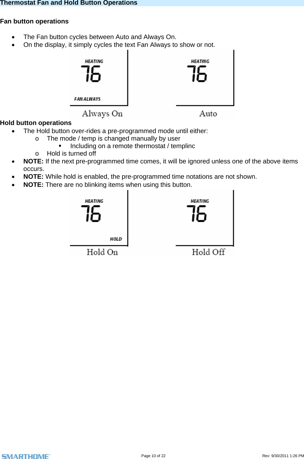                                                                                                                                   Page 10 of 22                                                                                         Rev: 9/30/2011 1:26 PM Thermostat Fan and Hold Button Operations   Fan button operations    The Fan button cycles between Auto and Always On.     On the display, it simply cycles the text Fan Always to show or not.    Hold button operations   The Hold button over-rides a pre-programmed mode until either: o  The mode / temp is changed manually by user   Including on a remote thermostat / templinc o  Hold is turned off  NOTE: If the next pre-programmed time comes, it will be ignored unless one of the above items occurs.  NOTE: While hold is enabled, the pre-programmed time notations are not shown.  NOTE: There are no blinking items when using this button.   