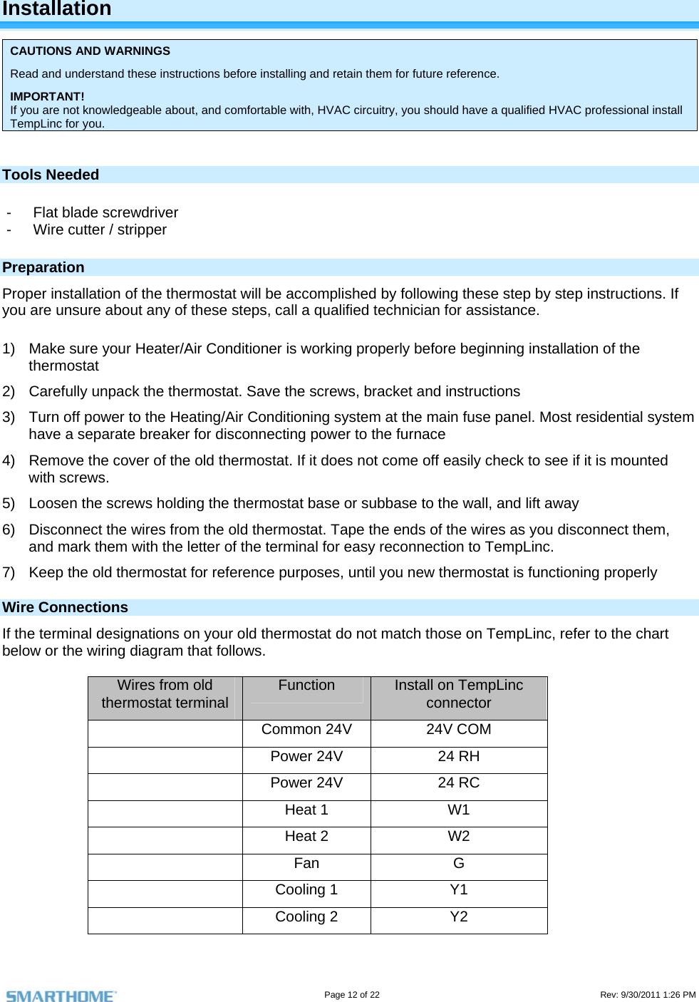                                                                                                                                   Page 12 of 22                                                                                         Rev: 9/30/2011 1:26 PM  Installation CAUTIONS AND WARNINGS Read and understand these instructions before installing and retain them for future reference. IMPORTANT! If you are not knowledgeable about, and comfortable with, HVAC circuitry, you should have a qualified HVAC professional install TempLinc for you.   Tools Needed -  Flat blade screwdriver   -  Wire cutter / stripper  Preparation Proper installation of the thermostat will be accomplished by following these step by step instructions. If you are unsure about any of these steps, call a qualified technician for assistance.  1)  Make sure your Heater/Air Conditioner is working properly before beginning installation of the thermostat 2)  Carefully unpack the thermostat. Save the screws, bracket and instructions 3)  Turn off power to the Heating/Air Conditioning system at the main fuse panel. Most residential system have a separate breaker for disconnecting power to the furnace 4)  Remove the cover of the old thermostat. If it does not come off easily check to see if it is mounted with screws. 5)  Loosen the screws holding the thermostat base or subbase to the wall, and lift away 6)  Disconnect the wires from the old thermostat. Tape the ends of the wires as you disconnect them, and mark them with the letter of the terminal for easy reconnection to TempLinc. 7)  Keep the old thermostat for reference purposes, until you new thermostat is functioning properly Wire Connections If the terminal designations on your old thermostat do not match those on TempLinc, refer to the chart below or the wiring diagram that follows.  Wires from old thermostat terminal  Function  Install on TempLinc connector    Common 24V  24V COM   Power 24V  24 RH   Power 24V  24 RC  Heat 1 W1   Heat 2   W2  Fan  G  Cooling 1 Y1   Cooling 2   Y2 