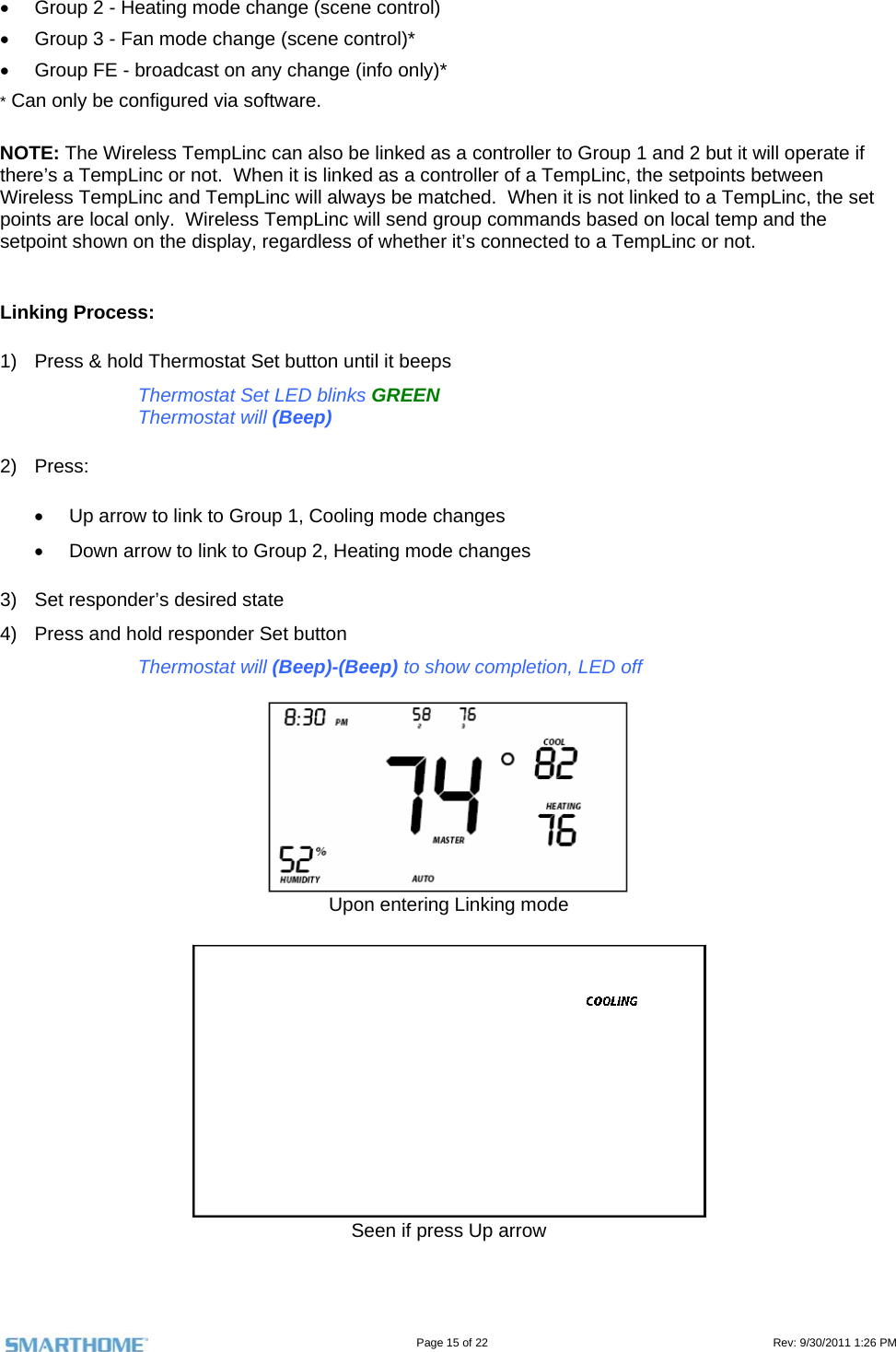                                                                                                                                   Page 15 of 22                                                                                         Rev: 9/30/2011 1:26 PM   Group 2 - Heating mode change (scene control)   Group 3 - Fan mode change (scene control)*   Group FE - broadcast on any change (info only)* * Can only be configured via software.  NOTE: The Wireless TempLinc can also be linked as a controller to Group 1 and 2 but it will operate if there’s a TempLinc or not.  When it is linked as a controller of a TempLinc, the setpoints between Wireless TempLinc and TempLinc will always be matched.  When it is not linked to a TempLinc, the set points are local only.  Wireless TempLinc will send group commands based on local temp and the setpoint shown on the display, regardless of whether it’s connected to a TempLinc or not.  Linking Process: 1)  Press &amp; hold Thermostat Set button until it beeps Thermostat Set LED blinks GREEN Thermostat will (Beep) 2) Press:   Up arrow to link to Group 1, Cooling mode changes   Down arrow to link to Group 2, Heating mode changes 3)  Set responder’s desired state 4)  Press and hold responder Set button Thermostat will (Beep)-(Beep) to show completion, LED off   Upon entering Linking mode   Seen if press Up arrow  