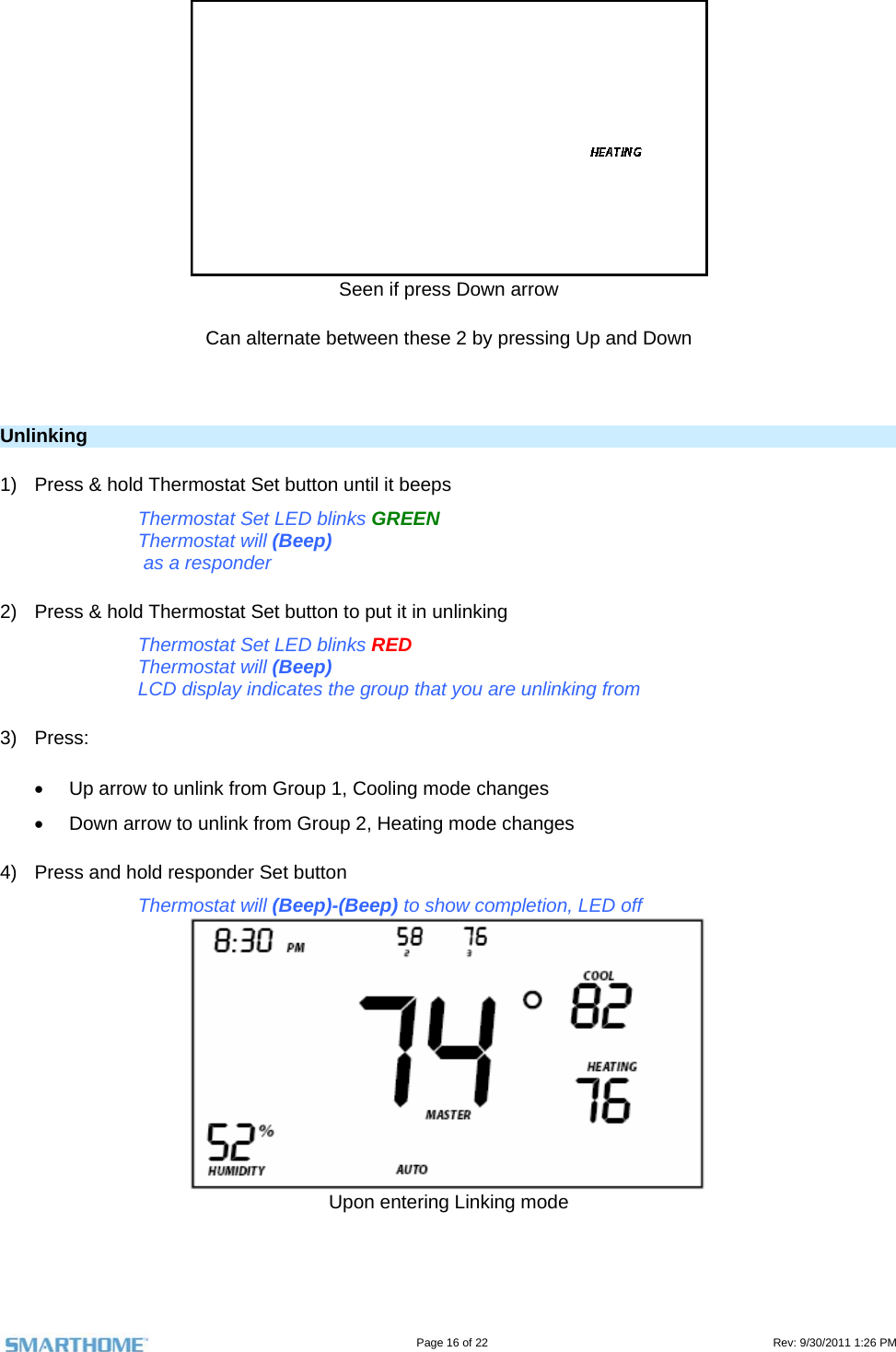                                                                                                                                   Page 16 of 22                                                                                         Rev: 9/30/2011 1:26 PM  Seen if press Down arrow  Can alternate between these 2 by pressing Up and Down   Unlinking 1)  Press &amp; hold Thermostat Set button until it beeps Thermostat Set LED blinks GREEN Thermostat will (Beep)  as a responder 2)  Press &amp; hold Thermostat Set button to put it in unlinking Thermostat Set LED blinks RED Thermostat will (Beep) LCD display indicates the group that you are unlinking from 3) Press:   Up arrow to unlink from Group 1, Cooling mode changes   Down arrow to unlink from Group 2, Heating mode changes 4)  Press and hold responder Set button Thermostat will (Beep)-(Beep) to show completion, LED off  Upon entering Linking mode  