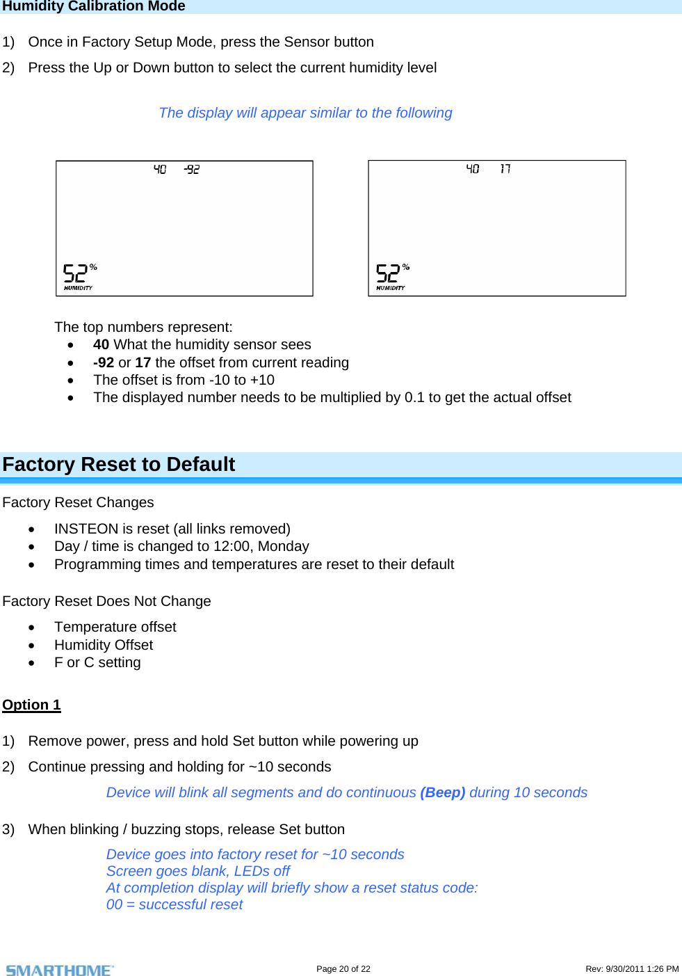                                                                                                                                   Page 20 of 22                                                                                         Rev: 9/30/2011 1:26 PM  Humidity Calibration Mode 1)  Once in Factory Setup Mode, press the Sensor button 2)  Press the Up or Down button to select the current humidity level  The display will appear similar to the following        The top numbers represent:  40 What the humidity sensor sees  -92 or 17 the offset from current reading   The offset is from -10 to +10   The displayed number needs to be multiplied by 0.1 to get the actual offset  Factory Reset to Default Factory Reset Changes   INSTEON is reset (all links removed)   Day / time is changed to 12:00, Monday   Programming times and temperatures are reset to their default  Factory Reset Does Not Change  Temperature offset  Humidity Offset   F or C setting   Option 1 1)  Remove power, press and hold Set button while powering up 2)  Continue pressing and holding for ~10 seconds Device will blink all segments and do continuous (Beep) during 10 seconds 3)  When blinking / buzzing stops, release Set button Device goes into factory reset for ~10 seconds Screen goes blank, LEDs off At completion display will briefly show a reset status code: 00 = successful reset 