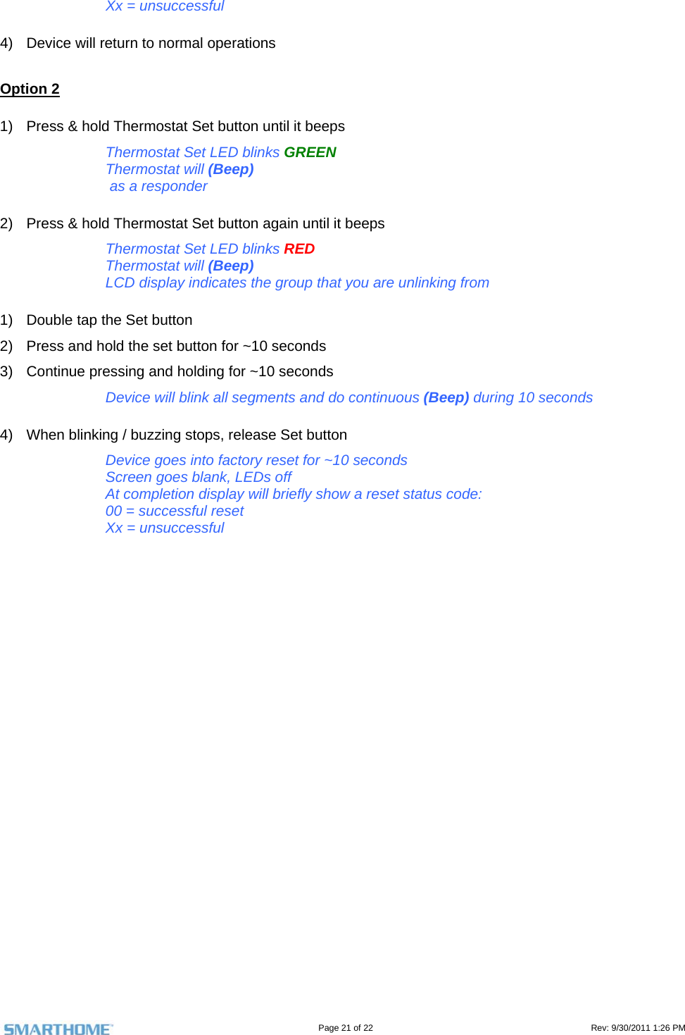                                                                                                                                   Page 21 of 22                                                                                         Rev: 9/30/2011 1:26 PM Xx = unsuccessful  4)  Device will return to normal operations  Option 2 1)  Press &amp; hold Thermostat Set button until it beeps Thermostat Set LED blinks GREEN Thermostat will (Beep)  as a responder 2)  Press &amp; hold Thermostat Set button again until it beeps Thermostat Set LED blinks RED Thermostat will (Beep) LCD display indicates the group that you are unlinking from 1)  Double tap the Set button 2)  Press and hold the set button for ~10 seconds 3)  Continue pressing and holding for ~10 seconds Device will blink all segments and do continuous (Beep) during 10 seconds 4)  When blinking / buzzing stops, release Set button Device goes into factory reset for ~10 seconds Screen goes blank, LEDs off At completion display will briefly show a reset status code: 00 = successful reset Xx = unsuccessful       