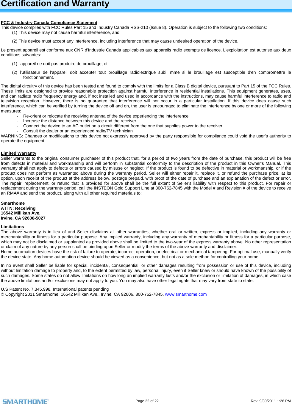                                                                                                                                   Page 22 of 22                                                                                         Rev: 9/30/2011 1:26 PM    Certification and Warranty FCC &amp; Industry Canada Compliance Statement This device complies with FCC Rules Part 15 and Industry Canada RSS-210 (Issue 8). Operation is subject to the following two conditions: (1) This device may not cause harmful interference, and  (2) This device must accept any interference, including interference that may cause undesired operation of the device. Le present appareil est conforme aux CNR d&apos;Industrie Canada applicables aux appareils radio exempts de licence. L&apos;exploitation est autorise aux deux conditions suivantes:  (1) l&apos;appareil ne doit pas produire de brouillage, et  (2) l&apos;utilisateur de l&apos;appareil doit accepter tout brouillage radiolectrique subi, mme si le brouillage est susceptible d&apos;en compromettre le fonctionnement. The digital circuitry of this device has been tested and found to comply with the limits for a Class B digital device, pursuant to Part 15 of the FCC Rules. These limits are designed to provide reasonable protection against harmful interference in residential installations. This equipment generates, uses, and can radiate radio frequency energy and, if not installed and used in accordance with the instructions, may cause harmful interference to radio and television reception. However, there is no guarantee that interference will not occur in a particular installation. If this device does cause such interference, which can be verified by turning the device off and on, the user is encouraged to eliminate the interference by one or more of the following measures: -  Re-orient or relocate the receiving antenna of the device experiencing the interference -  Increase the distance between this device and the receiver -  Connect the device to an AC outlet on a circuit different from the one that supplies power to the receiver -  Consult the dealer or an experienced radio/TV technician WARNING: Changes or modifications to this device not expressly approved by the party responsible for compliance could void the user’s authority to operate the equipment.  Limited Warranty Seller warrants to the original consumer purchaser of this product that, for a period of two years from the date of purchase, this product will be free from defects in material and workmanship and will perform in substantial conformity to the description of the product in this Owner’s Manual. This warranty shall not apply to defects or errors caused by misuse or neglect. If the product is found to be defective in material or workmanship, or if the product does not perform as warranted above during the warranty period, Seller will either repair it, replace it, or refund the purchase price, at its option, upon receipt of the product at the address below, postage prepaid, with proof of the date of purchase and an explanation of the defect or error. The repair, replacement, or refund that is provided for above shall be the full extent of Seller’s liability with respect to this product. For repair or replacement during the warranty period, call the INSTEON Gold Support Line at 800-762-7845 with the Model # and Revision # of the device to receive an RMA# and send the product, along with all other required materials to:   Smarthome ATTN: Receiving 16542 Millikan Ave. Irvine, CA 92606-5027 Limitations The above warranty is in lieu of and Seller disclaims all other warranties, whether oral or written, express or implied, including any warranty or merchantability or fitness for a particular purpose. Any implied warranty, including any warranty of merchantability or fitness for a particular purpose, which may not be disclaimed or supplanted as provided above shall be limited to the two-year of the express warranty above. No other representation or claim of any nature by any person shall be binding upon Seller or modify the terms of the above warranty and disclaimer.  Home automation devices have the risk of failure to operate, incorrect operation, or electrical or mechanical tampering. For optimal use, manually verify the device state. Any home automation device should be viewed as a convenience, but not as a sole method for controlling your home.  In no event shall Seller be liable for special, incidental, consequential, or other damages resulting from possession or use of this device, including without limitation damage to property and, to the extent permitted by law, personal injury, even if Seller knew or should have known of the possibility of such damages. Some states do not allow limitations on how long an implied warranty lasts and/or the exclusion or limitation of damages, in which case the above limitations and/or exclusions may not apply to you. You may also have other legal rights that may vary from state to state.  U.S Patent No. 7,345,998, International patents pending © Copyright 2011 Smarthome, 16542 Millikan Ave., Irvine, CA 92606, 800-762-7845, www.smarthome.com  