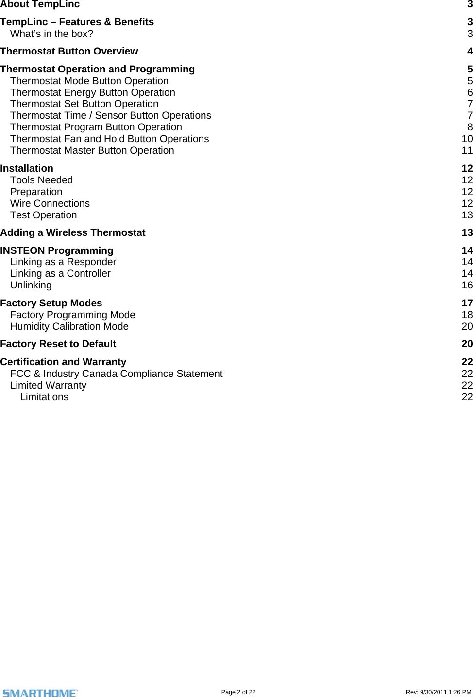                                                                                                                                   Page 2 of 22                                                                                         Rev: 9/30/2011 1:26 PM  About TempLinc  3 TempLinc – Features &amp; Benefits  3 What’s in the box?  3 Thermostat Button Overview  4 Thermostat Operation and Programming  5 Thermostat Mode Button Operation  5 Thermostat Energy Button Operation  6 Thermostat Set Button Operation  7 Thermostat Time / Sensor Button Operations  7 Thermostat Program Button Operation  8 Thermostat Fan and Hold Button Operations  10 Thermostat Master Button Operation  11 Installation  12 Tools Needed  12 Preparation  12 Wire Connections  12 Test Operation  13 Adding a Wireless Thermostat  13 INSTEON Programming  14 Linking as a Responder  14 Linking as a Controller  14 Unlinking  16 Factory Setup Modes  17 Factory Programming Mode  18 Humidity Calibration Mode  20 Factory Reset to Default  20 Certification and Warranty  22 FCC &amp; Industry Canada Compliance Statement  22 Limited Warranty  22 Limitations  22               