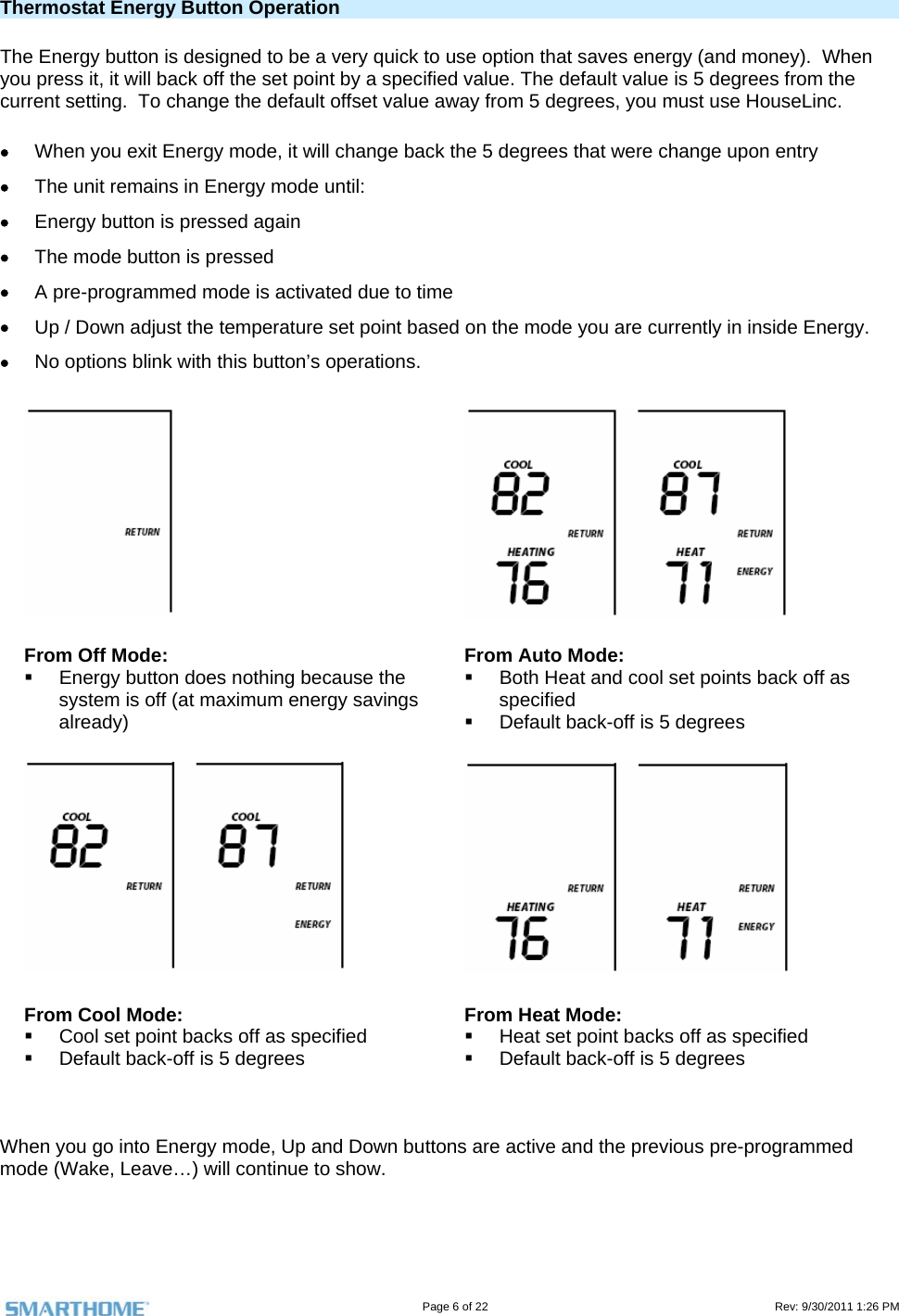                                                                                                                                   Page 6 of 22                                                                                         Rev: 9/30/2011 1:26 PM  Thermostat Energy Button Operation The Energy button is designed to be a very quick to use option that saves energy (and money).  When you press it, it will back off the set point by a specified value. The default value is 5 degrees from the current setting.  To change the default offset value away from 5 degrees, you must use HouseLinc.  When you exit Energy mode, it will change back the 5 degrees that were change upon entry  The unit remains in Energy mode until:  Energy button is pressed again  The mode button is pressed  A pre-programmed mode is activated due to time  Up / Down adjust the temperature set point based on the mode you are currently in inside Energy.  No options blink with this button’s operations.    From Off Mode:   Energy button does nothing because the system is off (at maximum energy savings already) From Auto Mode:   Both Heat and cool set points back off as specified    Default back-off is 5 degrees    From Cool Mode:   Cool set point backs off as specified   Default back-off is 5 degrees From Heat Mode:   Heat set point backs off as specified   Default back-off is 5 degrees   When you go into Energy mode, Up and Down buttons are active and the previous pre-programmed mode (Wake, Leave…) will continue to show.    