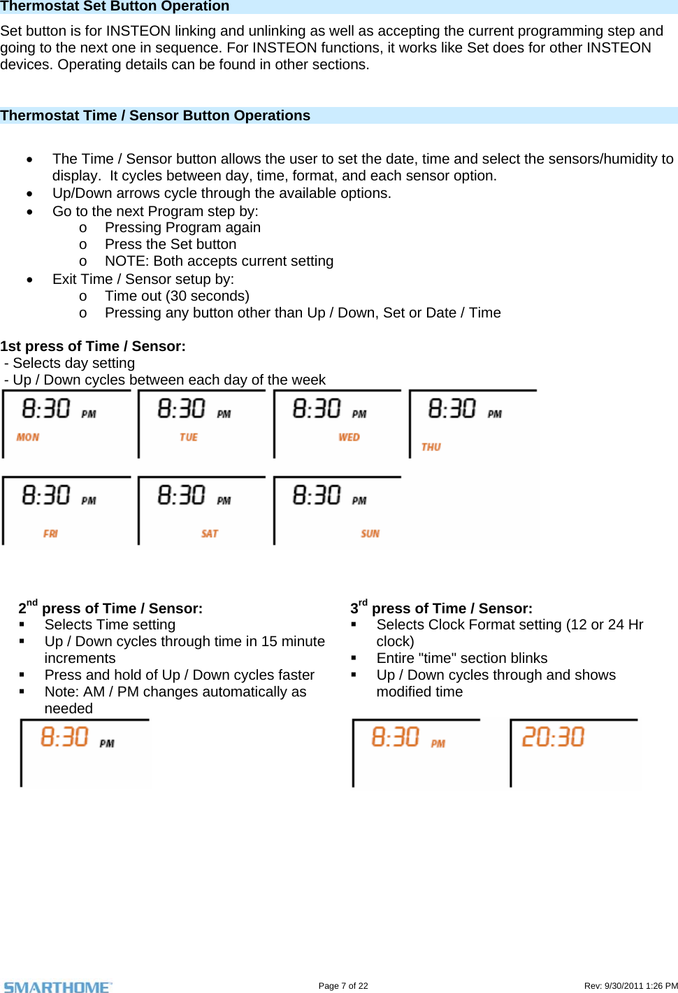                                                                                                                                   Page 7 of 22                                                                                         Rev: 9/30/2011 1:26 PM  Thermostat Set Button Operation Set button is for INSTEON linking and unlinking as well as accepting the current programming step and going to the next one in sequence. For INSTEON functions, it works like Set does for other INSTEON devices. Operating details can be found in other sections.   Thermostat Time / Sensor Button Operations     The Time / Sensor button allows the user to set the date, time and select the sensors/humidity to display.  It cycles between day, time, format, and each sensor option.   Up/Down arrows cycle through the available options.   Go to the next Program step by: o  Pressing Program again o  Press the Set button o  NOTE: Both accepts current setting   Exit Time / Sensor setup by: o  Time out (30 seconds) o  Pressing any button other than Up / Down, Set or Date / Time  1st press of Time / Sensor:   - Selects day setting  - Up / Down cycles between each day of the week     2nd press of Time / Sensor:  Selects Time setting   Up / Down cycles through time in 15 minute increments   Press and hold of Up / Down cycles faster   Note: AM / PM changes automatically as needed 3rd press of Time / Sensor:   Selects Clock Format setting (12 or 24 Hr clock)   Entire &quot;time&quot; section blinks   Up / Down cycles through and shows modified time         