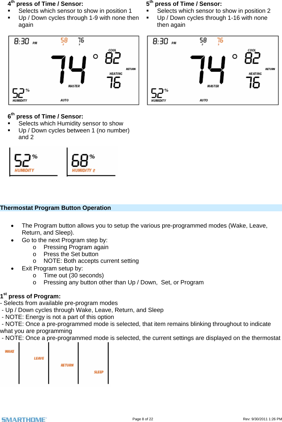                                                                                                                                   Page 8 of 22                                                                                         Rev: 9/30/2011 1:26 PM  4th press of Time / Sensor:   Selects which sensor to show in position 1   Up / Down cycles through 1-9 with none then again   5th press of Time / Sensor:   Selects which sensor to show in position 2   Up / Down cycles through 1-16 with none then again   6th press of Time / Sensor:   Selects which Humidity sensor to show   Up / Down cycles between 1 (no number) and 2     Thermostat Program Button Operation     The Program button allows you to setup the various pre-programmed modes (Wake, Leave, Return, and Sleep).   Go to the next Program step by: o  Pressing Program again o  Press the Set button o  NOTE: Both accepts current setting   Exit Program setup by: o  Time out (30 seconds) o  Pressing any button other than Up / Down,  Set, or Program  1st press of Program:  - Selects from available pre-program modes  - Up / Down cycles through Wake, Leave, Return, and Sleep  - NOTE: Energy is not a part of this option  - NOTE: Once a pre-programmed mode is selected, that item remains blinking throughout to indicate what you are programming  - NOTE: Once a pre-programmed mode is selected, the current settings are displayed on the thermostat   