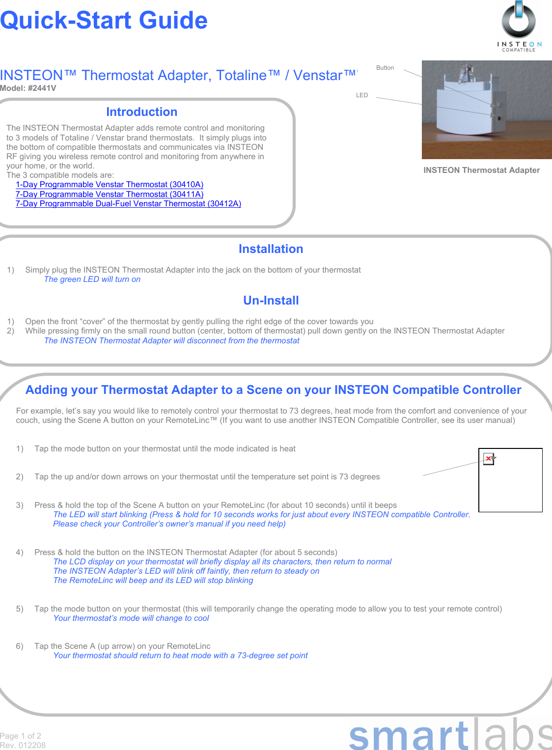Page 1 of 2 Rev. 012208 Quick-Start Guide   INSTEON™ Thermostat Adapter, Totaline™ / Venstar™M Model: #2441V                                                      INSTEON Thermostat AdapterIntroduction  The INSTEON Thermostat Adapter adds remote control and monitoring to 3 models of Totaline / Venstar brand thermostats.  It simply plugs into the bottom of compatible thermostats and communicates via INSTEON RF giving you wireless remote control and monitoring from anywhere in your home, or the world. The 3 compatible models are: 1-Day Programmable Venstar Thermostat (30410A)  7-Day Programmable Venstar Thermostat (30411A) 7-Day Programmable Dual-Fuel Venstar Thermostat (30412A) Installation  1)   Simply plug the INSTEON Thermostat Adapter into the jack on the bottom of your thermostat  The green LED will turn on  Un-Install  1)  Open the front “cover” of the thermostat by gently pulling the right edge of the cover towards you 2)  While pressing firmly on the small round button (center, bottom of thermostat) pull down gently on the INSTEON Thermostat Adapter The INSTEON Thermostat Adapter will disconnect from the thermostat Adding your Thermostat Adapter to a Scene on your INSTEON Compatible Controller  For example, let’s say you would like to remotely control your thermostat to 73 degrees, heat mode from the comfort and convenience of your couch, using the Scene A button on your RemoteLinc™ (If you want to use another INSTEON Compatible Controller, see its user manual)   1)  Tap the mode button on your thermostat until the mode indicated is heat   2)  Tap the up and/or down arrows on your thermostat until the temperature set point is 73 degrees   3)  Press &amp; hold the top of the Scene A button on your RemoteLinc (for about 10 seconds) until it beeps The LED will start blinking (Press &amp; hold for 10 seconds works for just about every INSTEON compatible Controller.  Please check your Controller’s owner’s manual if you need help)   4)  Press &amp; hold the button on the INSTEON Thermostat Adapter (for about 5 seconds) The LCD display on your thermostat will briefly display all its characters, then return to normal The INSTEON Adapter’s LED will blink off faintly, then return to steady on The RemoteLinc will beep and its LED will stop blinking   5)  Tap the mode button on your thermostat (this will temporarily change the operating mode to allow you to test your remote control) Your thermostat’s mode will change to cool   6)  Tap the Scene A (up arrow) on your RemoteLinc Your thermostat should return to heat mode with a 73-degree set point Button LED
