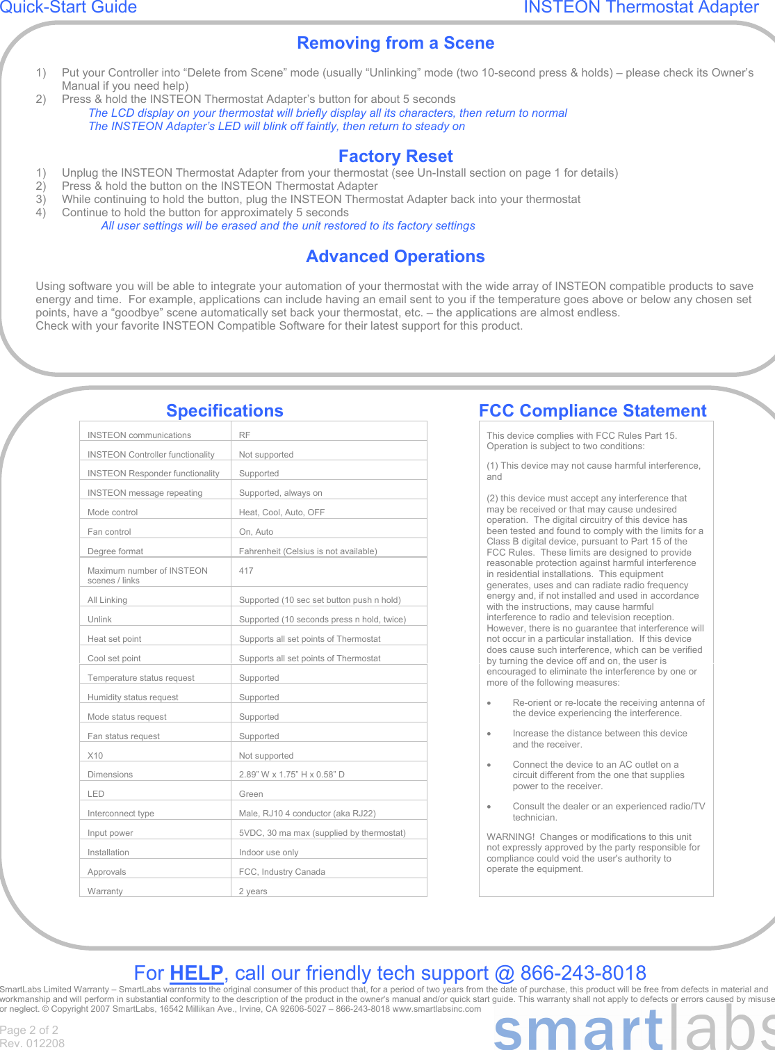 Page 2 of 2 Rev. 012208 Quick-Start Guide                                                                                INSTEON Thermostat Adapter                                                      For HELP, call our friendly tech support @ 866-243-8018 SmartLabs Limited Warranty – SmartLabs warrants to the original consumer of this product that, for a period of two years from the date of purchase, this product will be free from defects in material and workmanship and will perform in substantial conformity to the description of the product in the owner&apos;s manual and/or quick start guide. This warranty shall not apply to defects or errors caused by misuse or neglect. © Copyright 2007 SmartLabs, 16542 Millikan Ave., Irvine, CA 92606-5027 – 866-243-8018 www.smartlabsinc.com Removing from a Scene  1)  Put your Controller into “Delete from Scene” mode (usually “Unlinking” mode (two 10-second press &amp; holds) – please check its Owner’s Manual if you need help) 2)  Press &amp; hold the INSTEON Thermostat Adapter’s button for about 5 seconds The LCD display on your thermostat will briefly display all its characters, then return to normal The INSTEON Adapter’s LED will blink off faintly, then return to steady on  Factory Reset 1)  Unplug the INSTEON Thermostat Adapter from your thermostat (see Un-Install section on page 1 for details) 2)  Press &amp; hold the button on the INSTEON Thermostat Adapter 3)  While continuing to hold the button, plug the INSTEON Thermostat Adapter back into your thermostat 4)  Continue to hold the button for approximately 5 seconds All user settings will be erased and the unit restored to its factory settings  Advanced Operations  Using software you will be able to integrate your automation of your thermostat with the wide array of INSTEON compatible products to save energy and time.  For example, applications can include having an email sent to you if the temperature goes above or below any chosen set points, have a “goodbye” scene automatically set back your thermostat, etc. – the applications are almost endless.  Check with your favorite INSTEON Compatible Software for their latest support for this product.   Specifications    FCC Compliance Statement INSTEON communications  RF   INSTEON Controller functionality  Not supported   INSTEON Responder functionality  Supported   INSTEON message repeating  Supported, always on   Mode control  Heat, Cool, Auto, OFF   Fan control  On, Auto   Degree format  Fahrenheit (Celsius is not available)   Maximum number of INSTEON scenes / links 417    All Linking  Supported (10 sec set button push n hold)   Unlink  Supported (10 seconds press n hold, twice)   Heat set point  Supports all set points of Thermostat   Cool set point  Supports all set points of Thermostat   Temperature status request  Supported   Humidity status request  Supported   Mode status request  Supported   Fan status request  Supported   X10 Not supported   Dimensions  2.89” W x 1.75” H x 0.58” D   LED Green   Interconnect type  Male, RJ10 4 conductor (aka RJ22)   Input power   5VDC, 30 ma max (supplied by thermostat)   Installation  Indoor use only   Approvals  FCC, Industry Canada   Warranty 2 years   This device complies with FCC Rules Part 15.  Operation is subject to two conditions:  (1) This device may not cause harmful interference, and  (2) this device must accept any interference that may be received or that may cause undesired operation.  The digital circuitry of this device has been tested and found to comply with the limits for a Class B digital device, pursuant to Part 15 of the FCC Rules.  These limits are designed to provide reasonable protection against harmful interference in residential installations.  This equipment generates, uses and can radiate radio frequency energy and, if not installed and used in accordance with the instructions, may cause harmful interference to radio and television reception.  However, there is no guarantee that interference will not occur in a particular installation.  If this device does cause such interference, which can be verified by turning the device off and on, the user is encouraged to eliminate the interference by one or more of the following measures: •  Re-orient or re-locate the receiving antenna of the device experiencing the interference. •  Increase the distance between this device and the receiver. •  Connect the device to an AC outlet on a circuit different from the one that supplies power to the receiver. •  Consult the dealer or an experienced radio/TV technician. WARNING!  Changes or modifications to this unit not expressly approved by the party responsible for compliance could void the user&apos;s authority to operate the equipment. 