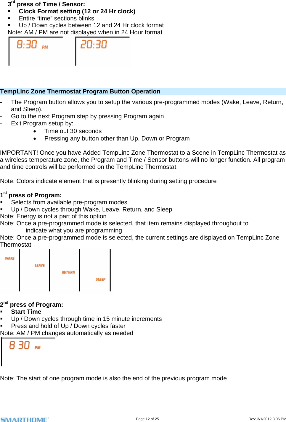                                                                                                                                   Page 12 of 25                                                                                       Rev: 3/1/2012 3:06 PM   3rd press of Time / Sensor:  Clock Format setting (12 or 24 Hr clock)   Entire “time” sections blinks   Up / Down cycles between 12 and 24 Hr clock format Note: AM / PM are not displayed when in 24 Hour format      TempLinc Zone Thermostat Program Button Operation  -  The Program button allows you to setup the various pre-programmed modes (Wake, Leave, Return, and Sleep). -  Go to the next Program step by pressing Program again -  Exit Program setup by:   Time out 30 seconds   Pressing any button other than Up, Down or Program  IMPORTANT! Once you have Added TempLinc Zone Thermostat to a Scene in TempLinc Thermostat as a wireless temperature zone, the Program and Time / Sensor buttons will no longer function. All program and time controls will be performed on the TempLinc Thermostat.  Note: Colors indicate element that is presently blinking during setting procedure  1st press of Program:    Selects from available pre-program modes   Up / Down cycles through Wake, Leave, Return, and Sleep Note: Energy is not a part of this option Note: Once a pre-programmed mode is selected, that item remains displayed throughout to                indicate what you are programming Note: Once a pre-programmed mode is selected, the current settings are displayed on TempLinc Zone Thermostat   2nd press of Program:   Start Time    Up / Down cycles through time in 15 minute increments   Press and hold of Up / Down cycles faster Note: AM / PM changes automatically as needed   Note: The start of one program mode is also the end of the previous program mode  