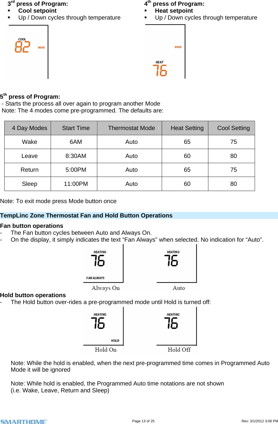                                                                                                                                   Page 13 of 25                                                                                       Rev: 3/1/2012 3:06 PM 3rd press of Program:  Cool setpoint   Up / Down cycles through temperature 4th press of Program:  Heat setpoint   Up / Down cycles through temperature     5th press of Program:   - Starts the process all over again to program another Mode  Note: The 4 modes come pre-programmed. The defaults are:  4 Day Modes  Start Time  Thermostat Mode  Heat Setting  Cool Setting Wake 6AM  Auto  65  75 Leave 8:30AM  Auto  60  80 Return 5:00PM  Auto  65  75 Sleep 11:00PM  Auto  60  80  Note: To exit mode press Mode button once TempLinc Zone Thermostat Fan and Hold Button Operations Fan button operations -  The Fan button cycles between Auto and Always On.   -  On the display, it simply indicates the text “Fan Always” when selected. No indication for “Auto”.  Hold button operations -  The Hold button over-rides a pre-programmed mode until Hold is turned off:   Note: While the hold is enabled, when the next pre-programmed time comes in Programmed Auto Mode it will be ignored  Note: While hold is enabled, the Programmed Auto time notations are not shown (i.e. Wake, Leave, Return and Sleep)