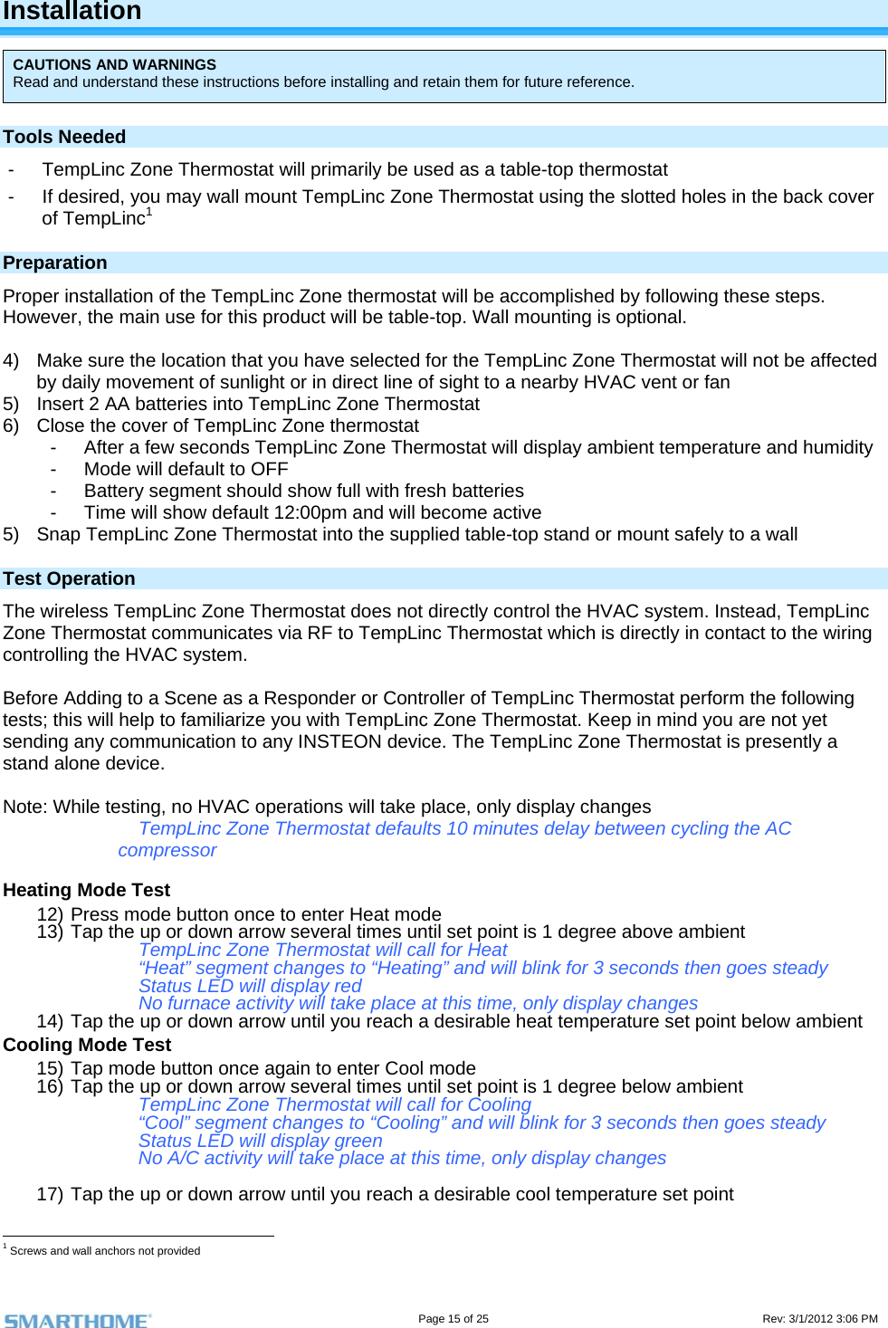                                                                                                                                   Page 15 of 25                                                                                       Rev: 3/1/2012 3:06 PM Installation CAUTIONS AND WARNINGS Read and understand these instructions before installing and retain them for future reference. Tools Needed -  TempLinc Zone Thermostat will primarily be used as a table-top thermostat  -  If desired, you may wall mount TempLinc Zone Thermostat using the slotted holes in the back cover of TempLinc1 Preparation Proper installation of the TempLinc Zone thermostat will be accomplished by following these steps. However, the main use for this product will be table-top. Wall mounting is optional.   4)  Make sure the location that you have selected for the TempLinc Zone Thermostat will not be affected by daily movement of sunlight or in direct line of sight to a nearby HVAC vent or fan 5)  Insert 2 AA batteries into TempLinc Zone Thermostat 6)  Close the cover of TempLinc Zone thermostat -  After a few seconds TempLinc Zone Thermostat will display ambient temperature and humidity -  Mode will default to OFF -  Battery segment should show full with fresh batteries -  Time will show default 12:00pm and will become active 5)  Snap TempLinc Zone Thermostat into the supplied table-top stand or mount safely to a wall Test Operation  The wireless TempLinc Zone Thermostat does not directly control the HVAC system. Instead, TempLinc Zone Thermostat communicates via RF to TempLinc Thermostat which is directly in contact to the wiring controlling the HVAC system.  Before Adding to a Scene as a Responder or Controller of TempLinc Thermostat perform the following tests; this will help to familiarize you with TempLinc Zone Thermostat. Keep in mind you are not yet sending any communication to any INSTEON device. The TempLinc Zone Thermostat is presently a stand alone device.  Note: While testing, no HVAC operations will take place, only display changes TempLinc Zone Thermostat defaults 10 minutes delay between cycling the AC compressor  Heating Mode Test 12) Press mode button once to enter Heat mode 13) Tap the up or down arrow several times until set point is 1 degree above ambient TempLinc Zone Thermostat will call for Heat “Heat” segment changes to “Heating” and will blink for 3 seconds then goes steady Status LED will display red No furnace activity will take place at this time, only display changes  14) Tap the up or down arrow until you reach a desirable heat temperature set point below ambient Cooling Mode Test 15) Tap mode button once again to enter Cool mode 16) Tap the up or down arrow several times until set point is 1 degree below ambient TempLinc Zone Thermostat will call for Cooling “Cool” segment changes to “Cooling” and will blink for 3 seconds then goes steady Status LED will display green No A/C activity will take place at this time, only display changes  17) Tap the up or down arrow until you reach a desirable cool temperature set point                                                       1 Screws and wall anchors not provided 