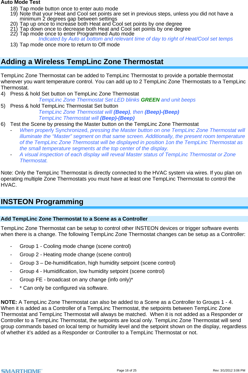                                                                                                                                   Page 16 of 25                                                                                       Rev: 3/1/2012 3:06 PM Auto Mode Test 18) Tap mode button once to enter auto mode 19) Note that your Heat and Cool set points are set in previous steps, unless you did not have a minimum 2 degrees gap between settings 20) Tap up once to increase both Heat and Cool set points by one degree 21) Tap down once to decrease both Heat and Cool set points by one degree 22) Tap mode once to enter Programmed Auto mode Indicated by Auto at bottom and relevant time of day to right of Heat/Cool set temps 13) Tap mode once more to return to Off mode Adding a Wireless TempLinc Zone Thermostat TempLinc Zone Thermostat can be added to TempLinc Thermostat to provide a portable thermostat wherever you want temperature control. You can add up to 2 TempLinc Zone Thermostats to a TempLinc Thermostat. 4)  Press &amp; hold Set button on TempLinc Zone Thermostat TempLinc Zone Thermostat Set LED blinks GREEN and unit beeps 5)  Press &amp; hold TempLinc Thermostat Set button TempLinc Zone Thermostat will (Beep), then (Beep)-(Beep) TempLinc Thermostat will (Beep)-(Beep) 6)  Test the Scene by pressing the Master button on the TempLinc Zone Thermostat  -  When properly Synchronized, pressing the Master button on one TempLinc Zone Thermostat will illuminate the “Master” segment on that same screen. Additionally, the present room temperature of the TempLinc Zone Thermostat will be displayed in position 1on the TempLinc Thermostat as the small temperature segments at the top center of the display. -  A visual inspection of each display will reveal Master status of TempLinc Thermostat or Zone Thermostat.  Note: Only the TempLinc Thermostat is directly connected to the HVAC system via wires. If you plan on operating multiple Zone Thermostats you must have at least one TempLinc Thermostat to control the HVAC.  INSTEON Programming Add TempLinc Zone Thermostat to a Scene as a Controller TempLinc Zone Thermostat can be setup to control other INSTEON devices or trigger software events when there is a change. The following TempLinc Zone Thermostat changes can be setup as a Controller:   -  Group 1 - Cooling mode change (scene control) -  Group 2 - Heating mode change (scene control) -  Group 3 – De-humidification, high humidity setpoint (scene control) -  Group 4 - Humidification, low humidity setpoint (scene control) -  Group FE - broadcast on any change (info only)* -  * Can only be configured via software.  NOTE: A TempLinc Zone Thermostat can also be added to a Scene as a Controller to Groups 1 - 4.  When it is added as a Controller of a TempLinc Thermostat, the setpoints between TempLinc Zone Thermostat and TempLinc Thermostat will always be matched.  When it is not added as a Responder or Controller to a TempLinc Thermostat, the setpoints are local only. TempLinc Zone Thermostat will send group commands based on local temp or humidity level and the setpoint shown on the display, regardless of whether it’s added as a Responder or Controller to a TempLinc Thermostat or not.  
