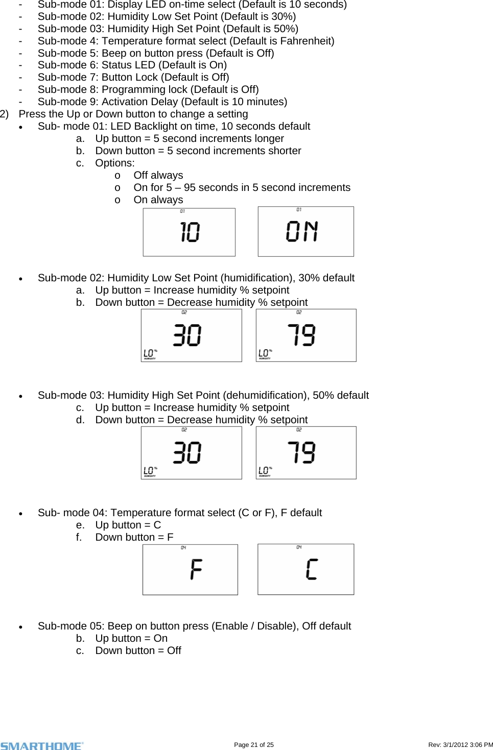                                                                                                                                   Page 21 of 25                                                                                       Rev: 3/1/2012 3:06 PM -  Sub-mode 01: Display LED on-time select (Default is 10 seconds) -  Sub-mode 02: Humidity Low Set Point (Default is 30%) -  Sub-mode 03: Humidity High Set Point (Default is 50%) -  Sub-mode 4: Temperature format select (Default is Fahrenheit) -  Sub-mode 5: Beep on button press (Default is Off) -  Sub-mode 6: Status LED (Default is On) -  Sub-mode 7: Button Lock (Default is Off) -  Sub-mode 8: Programming lock (Default is Off) -  Sub-mode 9: Activation Delay (Default is 10 minutes) 2)  Press the Up or Down button to change a setting  Sub- mode 01: LED Backlight on time, 10 seconds default  a.  Up button = 5 second increments longer b.  Down button = 5 second increments shorter  c. Options: o Off always o  On for 5 – 95 seconds in 5 second increments o On always      Sub-mode 02: Humidity Low Set Point (humidification), 30% default a.  Up button = Increase humidity % setpoint b.  Down button = Decrease humidity % setpoint       Sub-mode 03: Humidity High Set Point (dehumidification), 50% default c.  Up button = Increase humidity % setpoint d.  Down button = Decrease humidity % setpoint       Sub- mode 04: Temperature format select (C or F), F default e.  Up button = C f.  Down button = F        Sub-mode 05: Beep on button press (Enable / Disable), Off default b.  Up button = On c.  Down button = Off  