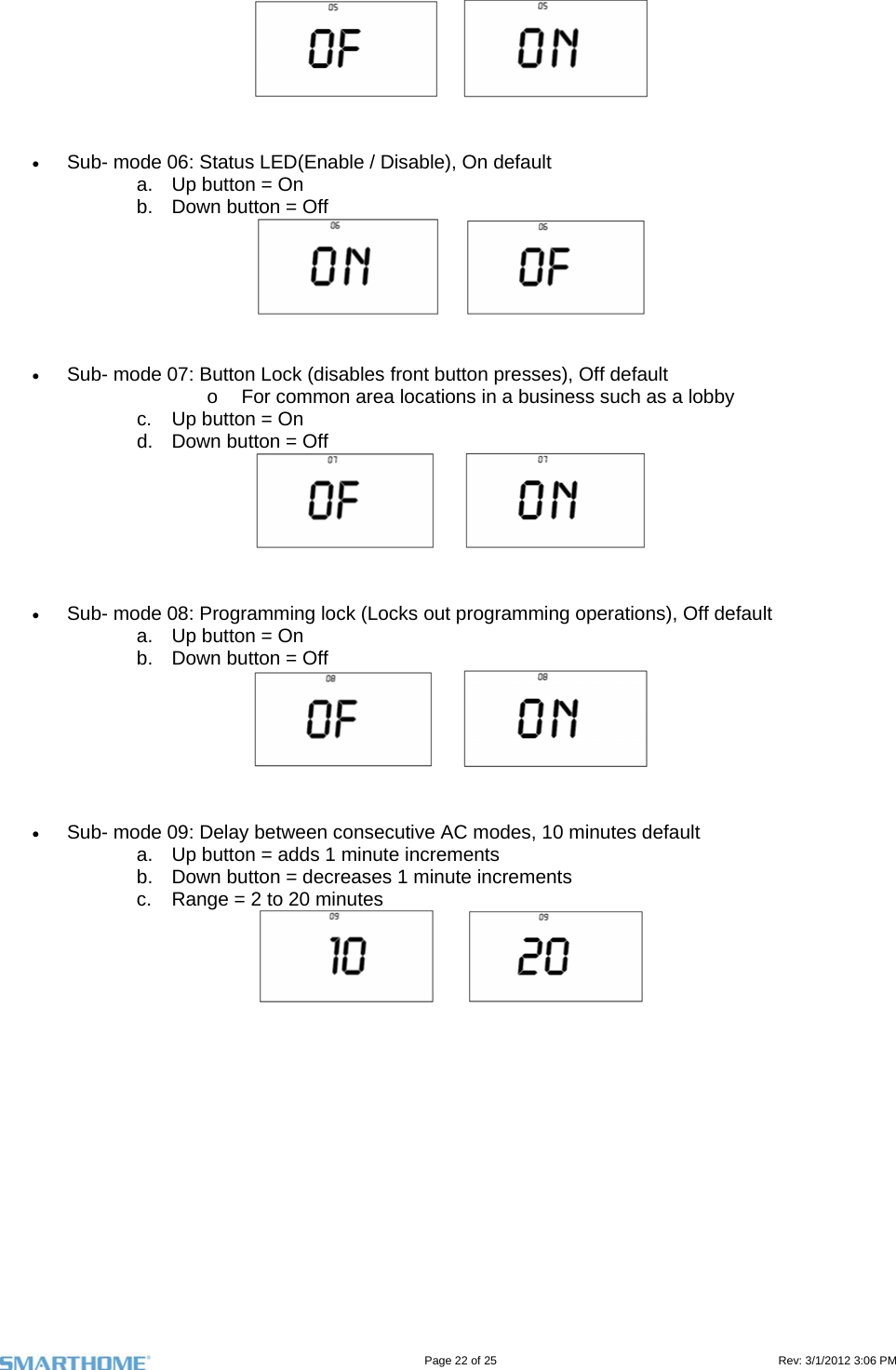                                                                                                                                   Page 22 of 25                                                                                       Rev: 3/1/2012 3:06 PM       Sub- mode 06: Status LED(Enable / Disable), On default a.  Up button = On b.  Down button = Off        Sub- mode 07: Button Lock (disables front button presses), Off default o  For common area locations in a business such as a lobby c.  Up button = On d.  Down button = Off        Sub- mode 08: Programming lock (Locks out programming operations), Off default a.  Up button = On b.  Down button = Off        Sub- mode 09: Delay between consecutive AC modes, 10 minutes default a.  Up button = adds 1 minute increments b.  Down button = decreases 1 minute increments  c.  Range = 2 to 20 minutes       