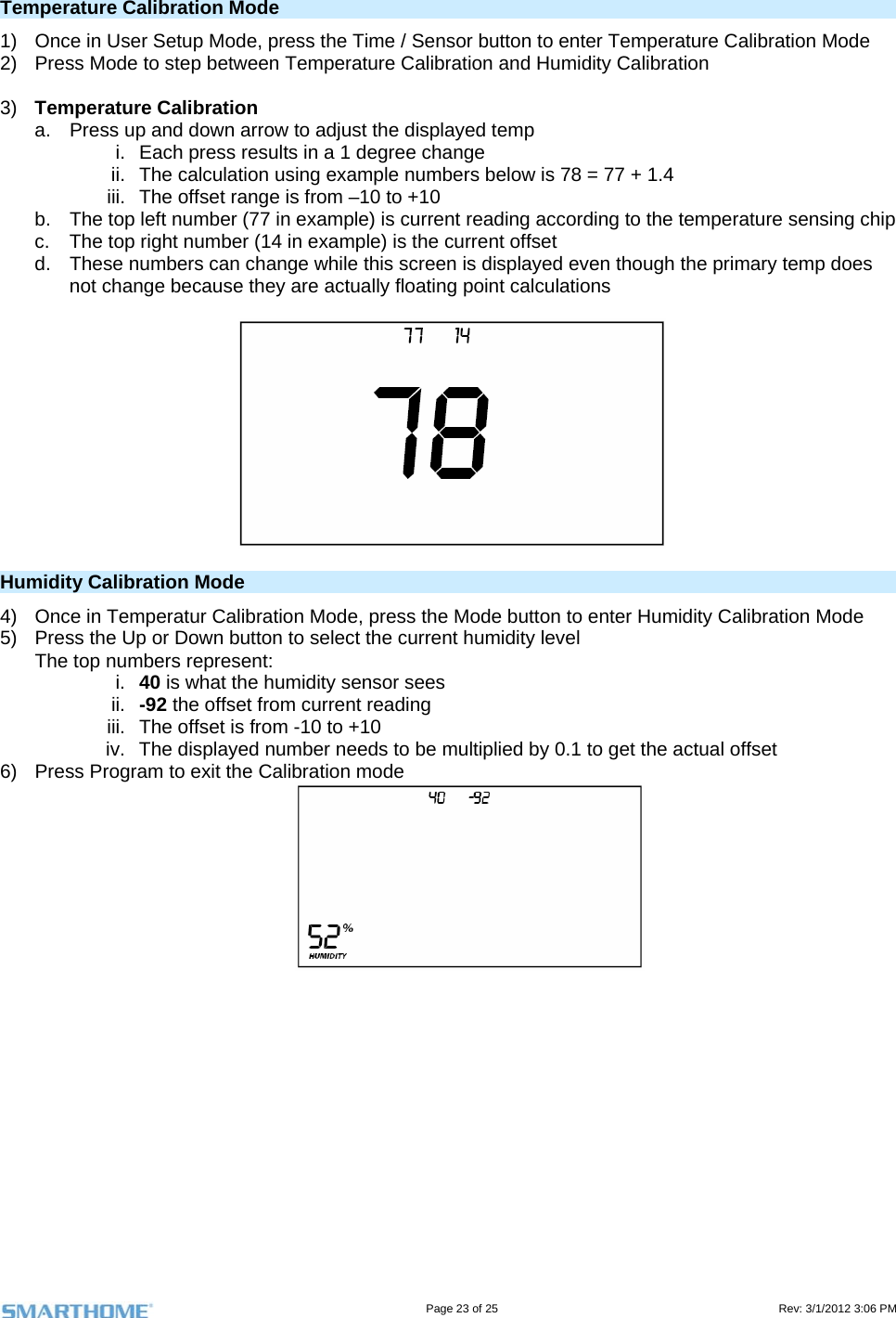                                                                                                                                   Page 23 of 25                                                                                       Rev: 3/1/2012 3:06 PM  Temperature Calibration Mode 1)  Once in User Setup Mode, press the Time / Sensor button to enter Temperature Calibration Mode 2)  Press Mode to step between Temperature Calibration and Humidity Calibration  3)  Temperature Calibration a.  Press up and down arrow to adjust the displayed temp i.  Each press results in a 1 degree change ii.  The calculation using example numbers below is 78 = 77 + 1.4 iii.  The offset range is from –10 to +10 b.  The top left number (77 in example) is current reading according to the temperature sensing chip c.  The top right number (14 in example) is the current offset d.  These numbers can change while this screen is displayed even though the primary temp does not change because they are actually floating point calculations   Humidity Calibration Mode 4)  Once in Temperatur Calibration Mode, press the Mode button to enter Humidity Calibration Mode  5)  Press the Up or Down button to select the current humidity level The top numbers represent: i.  40 is what the humidity sensor sees ii.  -92 the offset from current reading iii.  The offset is from -10 to +10 iv.  The displayed number needs to be multiplied by 0.1 to get the actual offset 6)  Press Program to exit the Calibration mode 