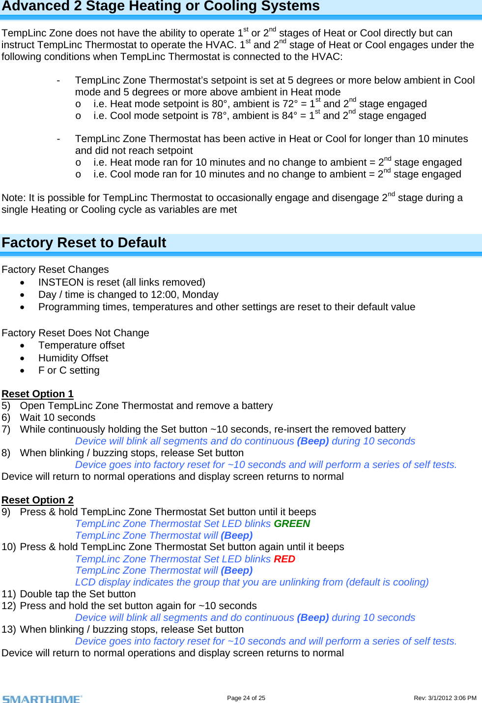                                                                                                                                   Page 24 of 25                                                                                       Rev: 3/1/2012 3:06 PM Advanced 2 Stage Heating or Cooling Systems TempLinc Zone does not have the ability to operate 1st or 2nd stages of Heat or Cool directly but can instruct TempLinc Thermostat to operate the HVAC. 1st and 2nd stage of Heat or Cool engages under the following conditions when TempLinc Thermostat is connected to the HVAC:  -  TempLinc Zone Thermostat’s setpoint is set at 5 degrees or more below ambient in Cool mode and 5 degrees or more above ambient in Heat mode o  i.e. Heat mode setpoint is 80°, ambient is 72° = 1st and 2nd stage engaged o  i.e. Cool mode setpoint is 78°, ambient is 84° = 1st and 2nd stage engaged  -  TempLinc Zone Thermostat has been active in Heat or Cool for longer than 10 minutes and did not reach setpoint o  i.e. Heat mode ran for 10 minutes and no change to ambient = 2nd stage engaged o  i.e. Cool mode ran for 10 minutes and no change to ambient = 2nd stage engaged  Note: It is possible for TempLinc Thermostat to occasionally engage and disengage 2nd stage during a single Heating or Cooling cycle as variables are met Factory Reset to Default Factory Reset Changes   INSTEON is reset (all links removed)   Day / time is changed to 12:00, Monday   Programming times, temperatures and other settings are reset to their default value  Factory Reset Does Not Change  Temperature offset  Humidity Offset   F or C setting   Reset Option 1 5)  Open TempLinc Zone Thermostat and remove a battery 6)  Wait 10 seconds 7)  While continuously holding the Set button ~10 seconds, re-insert the removed battery Device will blink all segments and do continuous (Beep) during 10 seconds 8)  When blinking / buzzing stops, release Set button Device goes into factory reset for ~10 seconds and will perform a series of self tests. Device will return to normal operations and display screen returns to normal  Reset Option 2 9)  Press &amp; hold TempLinc Zone Thermostat Set button until it beeps TempLinc Zone Thermostat Set LED blinks GREEN TempLinc Zone Thermostat will (Beep)  10) Press &amp; hold TempLinc Zone Thermostat Set button again until it beeps TempLinc Zone Thermostat Set LED blinks RED TempLinc Zone Thermostat will (Beep) LCD display indicates the group that you are unlinking from (default is cooling) 11) Double tap the Set button 12) Press and hold the set button again for ~10 seconds Device will blink all segments and do continuous (Beep) during 10 seconds 13) When blinking / buzzing stops, release Set button Device goes into factory reset for ~10 seconds and will perform a series of self tests. Device will return to normal operations and display screen returns to normal 