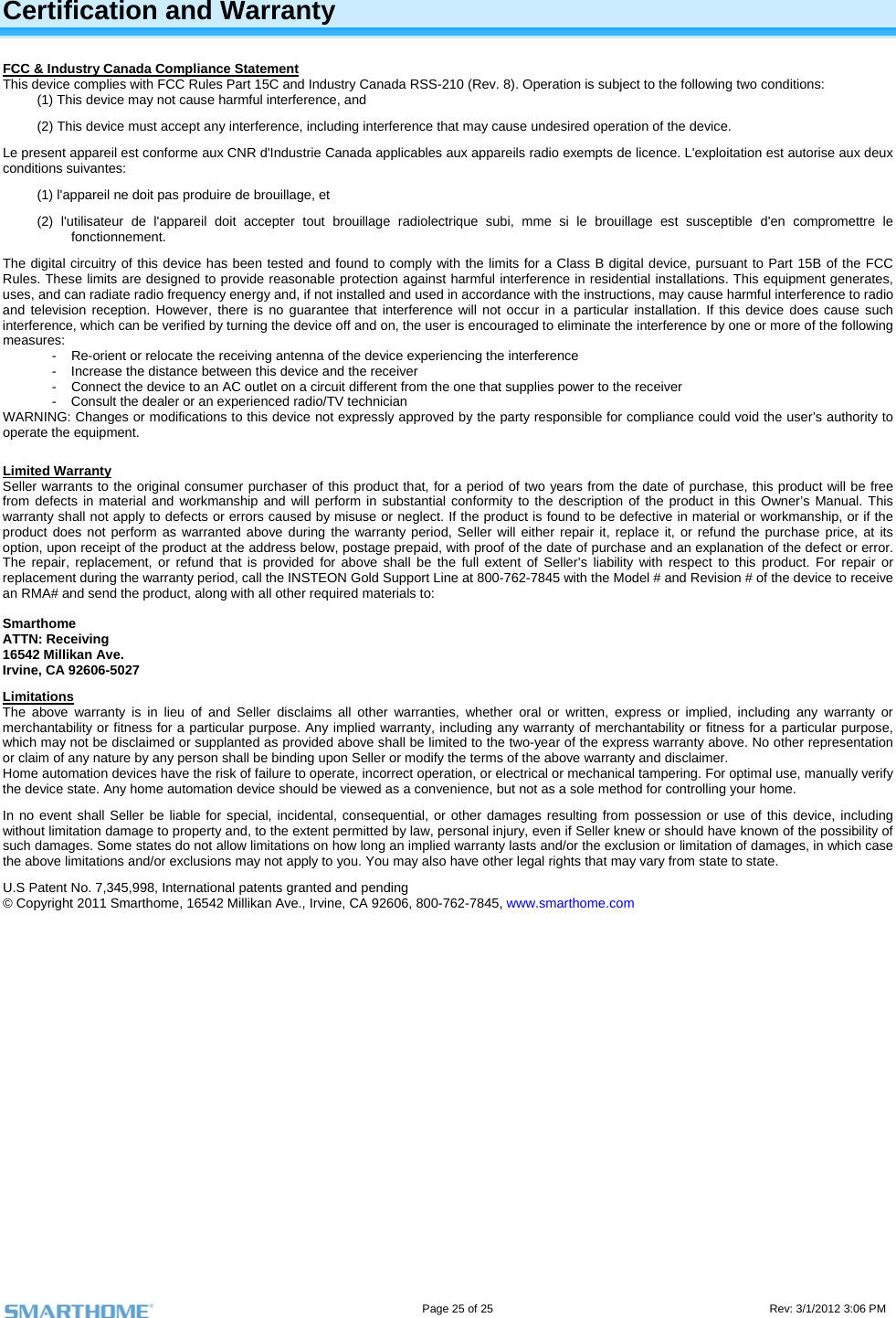                                                                                                                                   Page 25 of 25                                                                                       Rev: 3/1/2012 3:06 PM Certification and Warranty FCC &amp; Industry Canada Compliance Statement This device complies with FCC Rules Part 15C and Industry Canada RSS-210 (Rev. 8). Operation is subject to the following two conditions: (1) This device may not cause harmful interference, and  (2) This device must accept any interference, including interference that may cause undesired operation of the device. Le present appareil est conforme aux CNR d&apos;Industrie Canada applicables aux appareils radio exempts de licence. L&apos;exploitation est autorise aux deux conditions suivantes:  (1) l&apos;appareil ne doit pas produire de brouillage, et  (2) l&apos;utilisateur de l&apos;appareil doit accepter tout brouillage radiolectrique subi, mme si le brouillage est susceptible d&apos;en compromettre le fonctionnement. The digital circuitry of this device has been tested and found to comply with the limits for a Class B digital device, pursuant to Part 15B of the FCC Rules. These limits are designed to provide reasonable protection against harmful interference in residential installations. This equipment generates, uses, and can radiate radio frequency energy and, if not installed and used in accordance with the instructions, may cause harmful interference to radio and television reception. However, there is no guarantee that interference will not occur in a particular installation. If this device does cause such interference, which can be verified by turning the device off and on, the user is encouraged to eliminate the interference by one or more of the following measures: -  Re-orient or relocate the receiving antenna of the device experiencing the interference -  Increase the distance between this device and the receiver -  Connect the device to an AC outlet on a circuit different from the one that supplies power to the receiver -  Consult the dealer or an experienced radio/TV technician WARNING: Changes or modifications to this device not expressly approved by the party responsible for compliance could void the user’s authority to operate the equipment.  Limited Warranty Seller warrants to the original consumer purchaser of this product that, for a period of two years from the date of purchase, this product will be free from defects in material and workmanship and will perform in substantial conformity to the description of the product in this Owner’s Manual. This warranty shall not apply to defects or errors caused by misuse or neglect. If the product is found to be defective in material or workmanship, or if the product does not perform as warranted above during the warranty period, Seller will either repair it, replace it, or refund the purchase price, at its option, upon receipt of the product at the address below, postage prepaid, with proof of the date of purchase and an explanation of the defect or error. The repair, replacement, or refund that is provided for above shall be the full extent of Seller’s liability with respect to this product. For repair or replacement during the warranty period, call the INSTEON Gold Support Line at 800-762-7845 with the Model # and Revision # of the device to receive an RMA# and send the product, along with all other required materials to:   Smarthome ATTN: Receiving 16542 Millikan Ave. Irvine, CA 92606-5027 Limitations The above warranty is in lieu of and Seller disclaims all other warranties, whether oral or written, express or implied, including any warranty or merchantability or fitness for a particular purpose. Any implied warranty, including any warranty of merchantability or fitness for a particular purpose, which may not be disclaimed or supplanted as provided above shall be limited to the two-year of the express warranty above. No other representation or claim of any nature by any person shall be binding upon Seller or modify the terms of the above warranty and disclaimer.  Home automation devices have the risk of failure to operate, incorrect operation, or electrical or mechanical tampering. For optimal use, manually verify the device state. Any home automation device should be viewed as a convenience, but not as a sole method for controlling your home.  In no event shall Seller be liable for special, incidental, consequential, or other damages resulting from possession or use of this device, including without limitation damage to property and, to the extent permitted by law, personal injury, even if Seller knew or should have known of the possibility of such damages. Some states do not allow limitations on how long an implied warranty lasts and/or the exclusion or limitation of damages, in which case the above limitations and/or exclusions may not apply to you. You may also have other legal rights that may vary from state to state.  U.S Patent No. 7,345,998, International patents granted and pending © Copyright 2011 Smarthome, 16542 Millikan Ave., Irvine, CA 92606, 800-762-7845, www.smarthome.com  