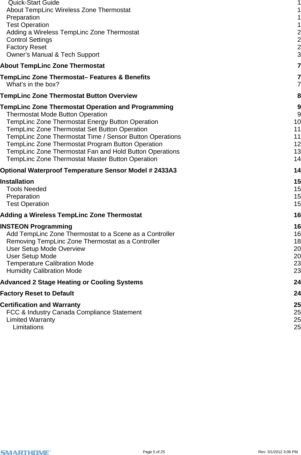                                                                                                                                   Page 5 of 25                                                                                       Rev: 3/1/2012 3:06 PM  Quick-Start Guide  1 About TempLinc Wireless Zone Thermostat  1 Preparation  1 Test Operation  1 Adding a Wireless TempLinc Zone Thermostat  2 Control Settings  2 Factory Reset  2 Owner’s Manual &amp; Tech Support  3 About TempLinc Zone Thermostat  7 TempLinc Zone Thermostat– Features &amp; Benefits  7 What’s in the box?  7 TempLinc Zone Thermostat Button Overview  8 TempLinc Zone Thermostat Operation and Programming  9 Thermostat Mode Button Operation  9 TempLinc Zone Thermostat Energy Button Operation  10 TempLinc Zone Thermostat Set Button Operation  11 TempLinc Zone Thermostat Time / Sensor Button Operations  11 TempLinc Zone Thermostat Program Button Operation  12 TempLinc Zone Thermostat Fan and Hold Button Operations  13 TempLinc Zone Thermostat Master Button Operation  14 Optional Waterproof Temperature Sensor Model # 2433A3  14 Installation  15 Tools Needed  15 Preparation  15 Test Operation   15 Adding a Wireless TempLinc Zone Thermostat  16 INSTEON Programming  16 Add TempLinc Zone Thermostat to a Scene as a Controller  16 Removing TempLinc Zone Thermostat as a Controller  18 User Setup Mode Overview  20 User Setup Mode  20 Temperature Calibration Mode  23 Humidity Calibration Mode  23 Advanced 2 Stage Heating or Cooling Systems  24 Factory Reset to Default  24 Certification and Warranty  25 FCC &amp; Industry Canada Compliance Statement  25 Limited Warranty  25 Limitations  25              