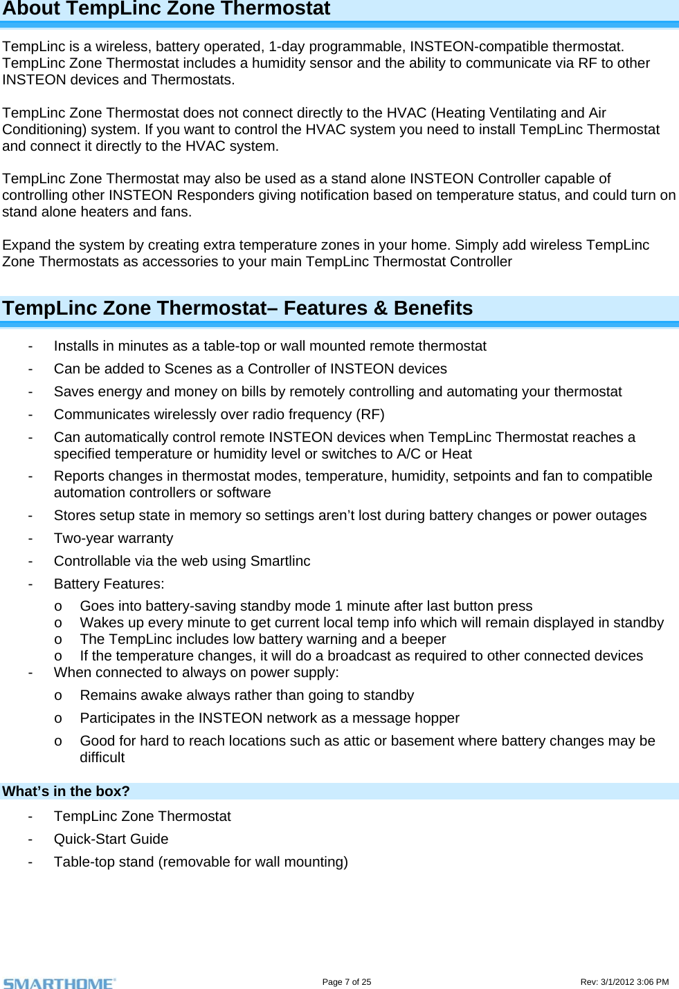                                                                                                                                   Page 7 of 25                                                                                       Rev: 3/1/2012 3:06 PM About TempLinc Zone Thermostat TempLinc is a wireless, battery operated, 1-day programmable, INSTEON-compatible thermostat. TempLinc Zone Thermostat includes a humidity sensor and the ability to communicate via RF to other INSTEON devices and Thermostats.  TempLinc Zone Thermostat does not connect directly to the HVAC (Heating Ventilating and Air Conditioning) system. If you want to control the HVAC system you need to install TempLinc Thermostat and connect it directly to the HVAC system.   TempLinc Zone Thermostat may also be used as a stand alone INSTEON Controller capable of controlling other INSTEON Responders giving notification based on temperature status, and could turn on stand alone heaters and fans.   Expand the system by creating extra temperature zones in your home. Simply add wireless TempLinc Zone Thermostats as accessories to your main TempLinc Thermostat Controller TempLinc Zone Thermostat– Features &amp; Benefits -  Installs in minutes as a table-top or wall mounted remote thermostat -  Can be added to Scenes as a Controller of INSTEON devices -  Saves energy and money on bills by remotely controlling and automating your thermostat -  Communicates wirelessly over radio frequency (RF) -  Can automatically control remote INSTEON devices when TempLinc Thermostat reaches a specified temperature or humidity level or switches to A/C or Heat  -  Reports changes in thermostat modes, temperature, humidity, setpoints and fan to compatible automation controllers or software -  Stores setup state in memory so settings aren’t lost during battery changes or power outages - Two-year warranty -  Controllable via the web using Smartlinc - Battery Features: o  Goes into battery-saving standby mode 1 minute after last button press o  Wakes up every minute to get current local temp info which will remain displayed in standby o  The TempLinc includes low battery warning and a beeper o  If the temperature changes, it will do a broadcast as required to other connected devices -  When connected to always on power supply: o  Remains awake always rather than going to standby o  Participates in the INSTEON network as a message hopper o  Good for hard to reach locations such as attic or basement where battery changes may be difficult What’s in the box? -  TempLinc Zone Thermostat - Quick-Start Guide -  Table-top stand (removable for wall mounting)   