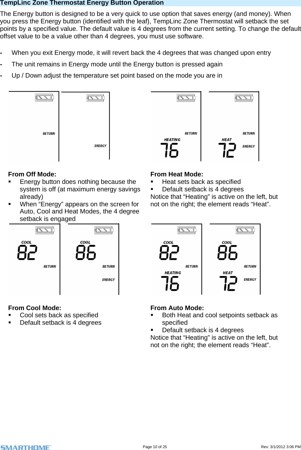                                                                                                                                   Page 10 of 25                                                                                       Rev: 3/1/2012 3:06 PM TempLinc Zone Thermostat Energy Button Operation The Energy button is designed to be a very quick to use option that saves energy (and money). When you press the Energy button (identified with the leaf), TempLinc Zone Thermostat will setback the set points by a specified value. The default value is 4 degrees from the current setting. To change the default offset value to be a value other than 4 degrees, you must use software. -  When you exit Energy mode, it will revert back the 4 degrees that was changed upon entry -  The unit remains in Energy mode until the Energy button is pressed again -  Up / Down adjust the temperature set point based on the mode you are in    From Off Mode:   Energy button does nothing because the system is off (at maximum energy savings already)   When “Energy” appears on the screen for Auto, Cool and Heat Modes, the 4 degree setback is engaged From Heat Mode:   Heat sets back as specified   Default setback is 4 degrees Notice that “Heating” is active on the left, but not on the right; the element reads “Heat”.   From Cool Mode:   Cool sets back as specified   Default setback is 4 degrees From Auto Mode:   Both Heat and cool setpoints setback as specified    Default setback is 4 degrees Notice that “Heating” is active on the left, but not on the right; the element reads “Heat”.   