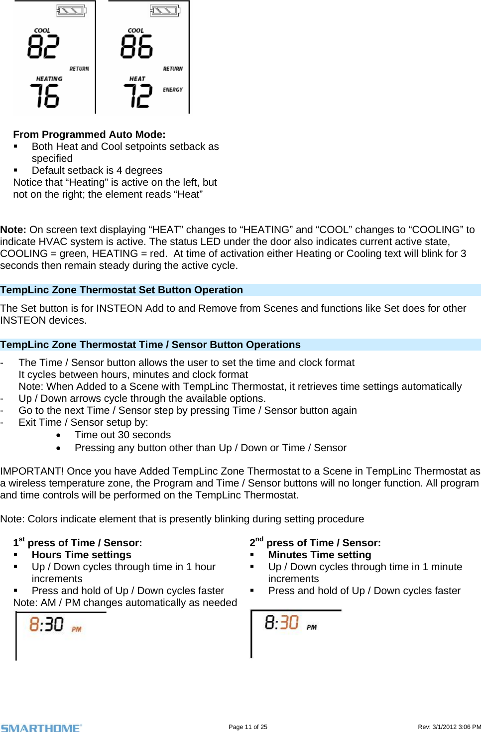                                                                                                                                   Page 11 of 25                                                                                       Rev: 3/1/2012 3:06 PM  From Programmed Auto Mode:   Both Heat and Cool setpoints setback as specified    Default setback is 4 degrees Notice that “Heating” is active on the left, but not on the right; the element reads “Heat”   Note: On screen text displaying “HEAT” changes to “HEATING” and “COOL” changes to “COOLING” to indicate HVAC system is active. The status LED under the door also indicates current active state, COOLING = green, HEATING = red.  At time of activation either Heating or Cooling text will blink for 3 seconds then remain steady during the active cycle. TempLinc Zone Thermostat Set Button Operation The Set button is for INSTEON Add to and Remove from Scenes and functions like Set does for other INSTEON devices. TempLinc Zone Thermostat Time / Sensor Button Operations -  The Time / Sensor button allows the user to set the time and clock format It cycles between hours, minutes and clock format Note: When Added to a Scene with TempLinc Thermostat, it retrieves time settings automatically -  Up / Down arrows cycle through the available options. -  Go to the next Time / Sensor step by pressing Time / Sensor button again -  Exit Time / Sensor setup by:   Time out 30 seconds   Pressing any button other than Up / Down or Time / Sensor  IMPORTANT! Once you have Added TempLinc Zone Thermostat to a Scene in TempLinc Thermostat as a wireless temperature zone, the Program and Time / Sensor buttons will no longer function. All program and time controls will be performed on the TempLinc Thermostat.   Note: Colors indicate element that is presently blinking during setting procedure  1st press of Time / Sensor:  Hours Time settings   Up / Down cycles through time in 1 hour increments   Press and hold of Up / Down cycles faster Note: AM / PM changes automatically as needed 2nd press of Time / Sensor:  Minutes Time setting   Up / Down cycles through time in 1 minute increments   Press and hold of Up / Down cycles faster     