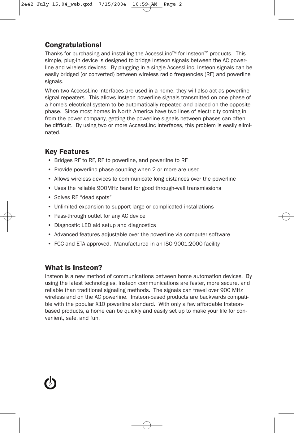 Congratulations!Thanks for purchasing and installing the AccessLinc™ for InsteonTM products.  Thissimple, plug-in device is designed to bridge Insteon signals between the AC power-line and wireless devices.  By plugging in a single AccessLinc, Insteon signals can beeasily bridged (or converted) between wireless radio frequencies (RF) and powerlinesignals.When two AccessLinc Interfaces are used in a home, they will also act as powerlinesignal repeaters.  This allows Insteon powerline signals transmitted on one phase ofa home&apos;s electrical system to be automatically repeated and placed on the oppositephase.  Since most homes in North America have two lines of electricity coming infrom the power company, getting the powerline signals between phases can oftenbe difficult.  By using two or more AccessLinc Interfaces, this problem is easily elimi-nated.Key Features•  Bridges RF to RF, RF to powerline, and powerline to RF•  Provide powerlinc phase coupling when 2 or more are used•  Allows wireless devices to communicate long distances over the powerline•  Uses the reliable 900MHz band for good through-wall transmissions•  Solves RF “dead spots”•  Unlimited expansion to support large or complicated installations•  Pass-through outlet for any AC device•  Diagnostic LED aid setup and diagnostics•  Advanced features adjustable over the powerline via computer software•  FCC and ETA approved.  Manufactured in an ISO 9001:2000 facilityWhat is Insteon?Insteon is a new method of communications between home automation devices.  Byusing the latest technologies, Insteon communications are faster, more secure, andreliable than traditional signaling methods.  The signals can travel over 900 MHzwireless and on the AC powerline.  Insteon-based products are backwards compati-ble with the popular X10 powerline standard.  With only a few affordable Insteon-based products, a home can be quickly and easily set up to make your life for con-venient, safe, and fun.22442 July 15,04_web.qxd  7/15/2004  10:59 AM  Page 2