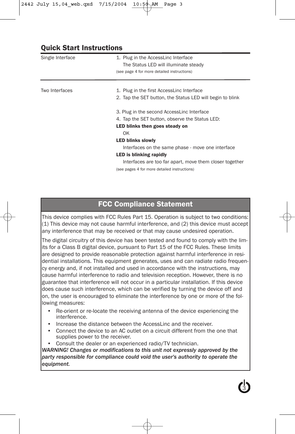Quick Start InstructionsSingle Interface 1. Plug in the AccessLinc InterfaceThe Status LED will illuminate steady(see page 4 for more detailed instructions)Two Interfaces 1. Plug in the first AccessLinc Interface2. Tap the SET button, the Status LED will begin to blink3. Plug in the second AccessLinc Interface4. Tap the SET button, observe the Status LED:LED blinks then goes steady onOKLED blinks slowlyInterfaces on the same phase - move one interfaceLED is blinking rapidlyInterfaces are too far apart, move them closer together(see pages 4 for more detailed instructions)FCC Compliance StatementThis device complies with FCC Rules Part 15. Operation is subject to two conditions:(1) This device may not cause harmful interference, and (2) this device must acceptany interference that may be received or that may cause undesired operation.The digital circuitry of this device has been tested and found to comply with the lim-its for a Class B digital device, pursuant to Part 15 of the FCC Rules. These limitsare designed to provide reasonable protection against harmful interference in resi-dential installations. This equipment generates, uses and can radiate radio frequen-cy energy and, if not installed and used in accordance with the instructions, maycause harmful interference to radio and television reception. However, there is noguarantee that interference will not occur in a particular installation. If this devicedoes cause such interference, which can be verified by turning the device off andon, the user is encouraged to eliminate the interference by one or more of the fol-lowing measures:•  Re-orient or re-locate the receiving antenna of the device experiencing theinterference.•  Increase the distance between the AccessLinc and the receiver.•  Connect the device to an AC outlet on a circuit different from the one thatsupplies power to the receiver.•  Consult the dealer or an experienced radio/TV technician.WARNING! Changes or modifications to this unit not expressly approved by theparty responsible for compliance could void the user&apos;s authority to operate theequipment.32442 July 15,04_web.qxd  7/15/2004  10:59 AM  Page 3