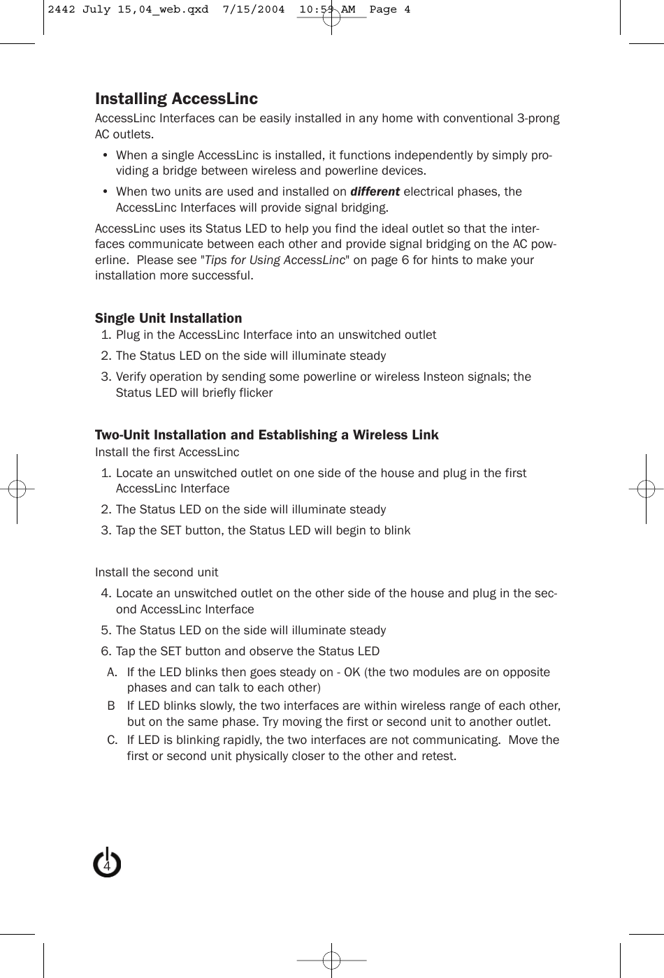 Installing AccessLincAccessLinc Interfaces can be easily installed in any home with conventional 3-prongAC outlets.• When a single AccessLinc is installed, it functions independently by simply pro-viding a bridge between wireless and powerline devices.• When two units are used and installed on different electrical phases, theAccessLinc Interfaces will provide signal bridging.AccessLinc uses its Status LED to help you find the ideal outlet so that the inter-faces communicate between each other and provide signal bridging on the AC pow-erline.  Please see &quot;Tips for Using AccessLinc&quot; on page 6 for hints to make yourinstallation more successful.Single Unit Installation1. Plug in the AccessLinc Interface into an unswitched outlet2. The Status LED on the side will illuminate steady3. Verify operation by sending some powerline or wireless Insteon signals; theStatus LED will briefly flickerTwo-Unit Installation and Establishing a Wireless LinkInstall the first AccessLinc1. Locate an unswitched outlet on one side of the house and plug in the firstAccessLinc Interface2. The Status LED on the side will illuminate steady3. Tap the SET button, the Status LED will begin to blinkInstall the second unit4. Locate an unswitched outlet on the other side of the house and plug in the sec-ond AccessLinc Interface5. The Status LED on the side will illuminate steady6. Tap the SET button and observe the Status LEDA. If the LED blinks then goes steady on - OK (the two modules are on oppositephases and can talk to each other)B If LED blinks slowly, the two interfaces are within wireless range of each other,but on the same phase. Try moving the first or second unit to another outlet.C. If LED is blinking rapidly, the two interfaces are not communicating.  Move thefirst or second unit physically closer to the other and retest.42442 July 15,04_web.qxd  7/15/2004  10:59 AM  Page 4