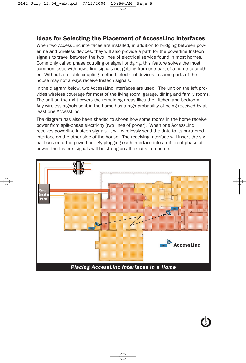 Ideas for Selecting the Placement of AccessLinc InterfacesWhen two AccessLinc interfaces are installed, in addition to bridging between pow-erline and wireless devices, they will also provide a path for the powerline Insteonsignals to travel between the two lines of electrical service found in most homes.Commonly called phase coupling or signal bridging, this feature solves the mostcommon issue with powerline signals not getting from one part of a home to anoth-er.  Without a reliable coupling method, electrical devices in some parts of thehouse may not always receive Insteon signals.In the diagram below, two AccessLinc Interfaces are used.  The unit on the left pro-vides wireless coverage for most of the living room, garage, dining and family rooms.The unit on the right covers the remaining areas likes the kitchen and bedroom.Any wireless signals sent in the home has a high probability of being received by atleast one AccessLinc.The diagram has also been shaded to shows how some rooms in the home receivepower from split-phase electricity (two lines of power).  When one AccessLincreceives powerline Insteon signals, it will wirelessly send the data to its partneredinterface on the other side of the house.  The receiving interface will insert the sig-nal back onto the powerline.  By plugging each interface into a different phase ofpower, the Insteon signals will be strong on all circuits in a home.5Placing AccessLinc Interfaces in a HomeAccessLinc2442 July 15,04_web.qxd  7/15/2004  10:59 AM  Page 5
