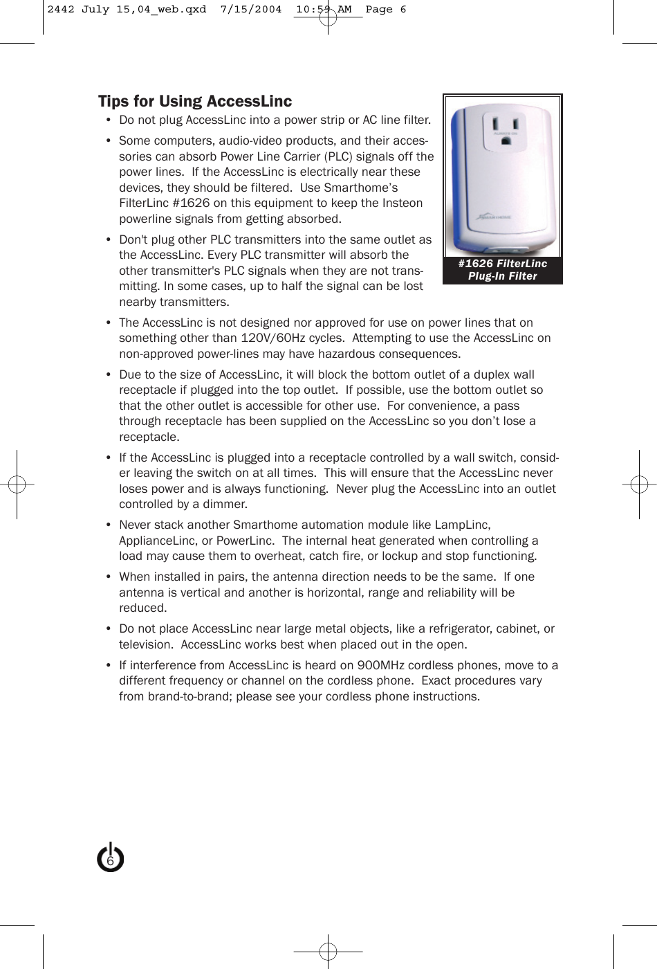 Tips for Using AccessLinc• Do not plug AccessLinc into a power strip or AC line filter.• Some computers, audio-video products, and their acces-sories can absorb Power Line Carrier (PLC) signals off thepower lines.  If the AccessLinc is electrically near thesedevices, they should be filtered.  Use Smarthome’sFilterLinc #1626 on this equipment to keep the Insteonpowerline signals from getting absorbed.• Don&apos;t plug other PLC transmitters into the same outlet asthe AccessLinc. Every PLC transmitter will absorb theother transmitter&apos;s PLC signals when they are not trans-mitting. In some cases, up to half the signal can be lostnearby transmitters.• The AccessLinc is not designed nor approved for use on power lines that onsomething other than 120V/60Hz cycles.  Attempting to use the AccessLinc onnon-approved power-lines may have hazardous consequences.• Due to the size of AccessLinc, it will block the bottom outlet of a duplex wallreceptacle if plugged into the top outlet.  If possible, use the bottom outlet sothat the other outlet is accessible for other use.  For convenience, a passthrough receptacle has been supplied on the AccessLinc so you don’t lose areceptacle.• If the AccessLinc is plugged into a receptacle controlled by a wall switch, consid-er leaving the switch on at all times.  This will ensure that the AccessLinc neverloses power and is always functioning.  Never plug the AccessLinc into an outletcontrolled by a dimmer.• Never stack another Smarthome automation module like LampLinc,ApplianceLinc, or PowerLinc.  The internal heat generated when controlling aload may cause them to overheat, catch fire, or lockup and stop functioning.• When installed in pairs, the antenna direction needs to be the same.  If oneantenna is vertical and another is horizontal, range and reliability will bereduced.• Do not place AccessLinc near large metal objects, like a refrigerator, cabinet, ortelevision.  AccessLinc works best when placed out in the open.• If interference from AccessLinc is heard on 900MHz cordless phones, move to adifferent frequency or channel on the cordless phone.  Exact procedures varyfrom brand-to-brand; please see your cordless phone instructions.#1626 FilterLincPlug-In Filter62442 July 15,04_web.qxd  7/15/2004  10:59 AM  Page 6