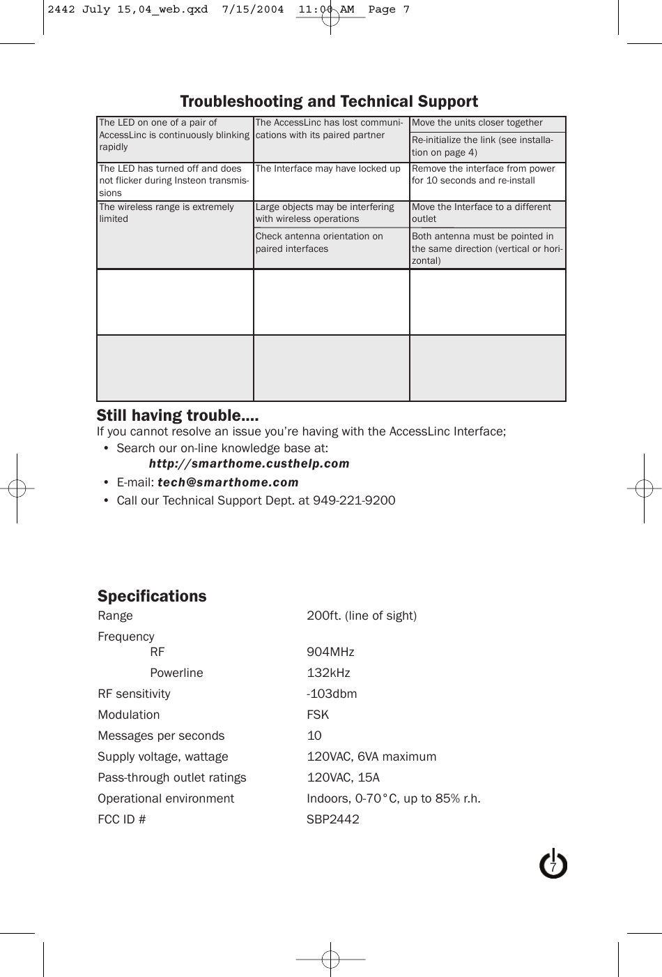 SpecificationsRange 200ft. (line of sight)FrequencyRF 904MHzPowerline 132kHzRF sensitivity -103dbmModulation FSKMessages per seconds 10Supply voltage, wattage 120VAC, 6VA maximumPass-through outlet ratings 120VAC, 15AOperational environment Indoors, 0-70°C, up to 85% r.h.FCC ID # SBP2442The LED on one of a pair ofAccessLinc is continuously blinkingrapidlyThe AccessLinc has lost communi-cations with its paired partnerMove the units closer togetherRe-initialize the link (see installa-tion on page 4)The LED has turned off and doesnot flicker during Insteon transmis-sionsThe Interface may have locked up Remove the interface from powerfor 10 seconds and re-installThe wireless range is extremelylimitedLarge objects may be interferingwith wireless operationsCheck antenna orientation onpaired interfacesMove the Interface to a differentoutletBoth antenna must be pointed inthe same direction (vertical or hori-zontal)Troubleshooting and Technical SupportStill having trouble....If you cannot resolve an issue you’re having with the AccessLinc Interface;• Search our on-line knowledge base at:http://smarthome.custhelp.com• E-mail: tech@smarthome.com• Call our Technical Support Dept. at 949-221-920072442 July 15,04_web.qxd  7/15/2004  11:00 AM  Page 7